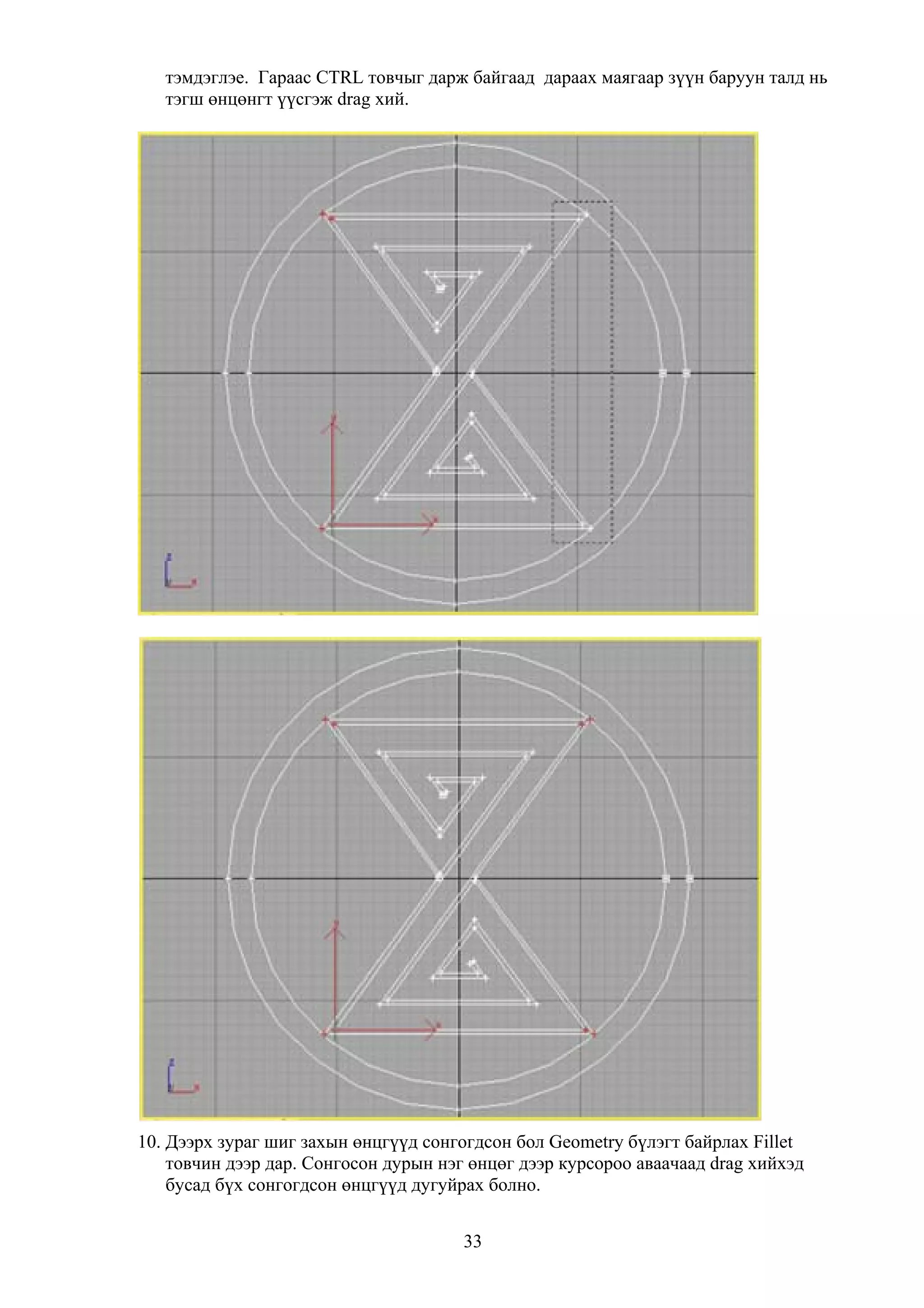 тэмдэглэе. Гараас CTRL товчыг дарж байгаад дараах маягаар зүүн баруун талд нь
   тэгш өнцөнгт үүсгэж drag хий.




10. Дээрх зураг шиг захын өнцгүүд сонгогдсон бол Geometry бүлэгт байрлах Fillet
    товчин дээр дар. Сонгосон дурын нэг өнцөг дээр курсороо аваачаад drag хийхэд
    бусад бүх сонгогдсон өнцгүүд дугуйрах болно.


                                       33
 