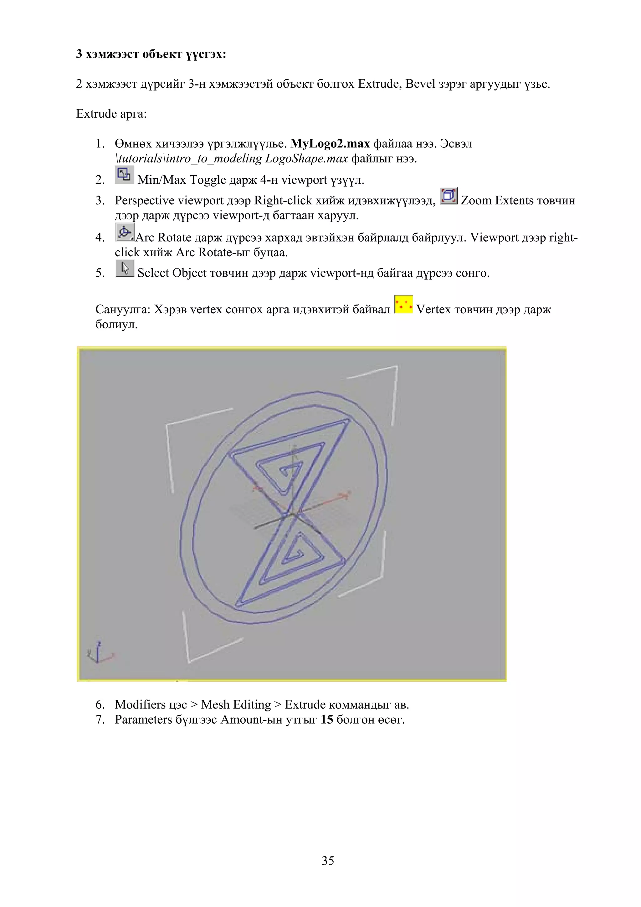 3 хэмжээст объект үүсгэх:

2 хэмжээст дүрсийг 3-н хэмжээстэй объект болгох Extrude, Bevel зэрэг аргуудыг үзье.

Extrude арга:

   1. Өмнөх хичээлээ үргэлжлүүлье. MyLogo2.max файлаа нээ. Эсвэл
      tutorialsintro_to_modeling LogoShape.max файлыг нээ.
   2.       Min/Max Toggle дарж 4-н viewport үзүүл.
   3. Perspective viewport дээр Right-click хийж идэвхижүүлээд,      Zoom Extents товчин
      дээр дарж дүрсээ viewport-д багтаан харуул.
   4.       Arc Rotate дарж дүрсээ хархад эвтэйхэн байрлалд байрлуул. Viewport дээр right-
        click хийж Arc Rotate-ыг буцаа.
   5.       Select Object товчин дээр дарж viewport-нд байгаа дүрсээ сонго.

   Сануулга: Хэрэв vertex сонгох арга идэвхитэй байвал       Vertex товчин дээр дарж
   болиул.




   6. Modifiers цэс > Mesh Editing > Extrude коммандыг ав.
   7. Parameters бүлгээс Amount-ын утгыг 15 болгон өсөг.




                                            35
 