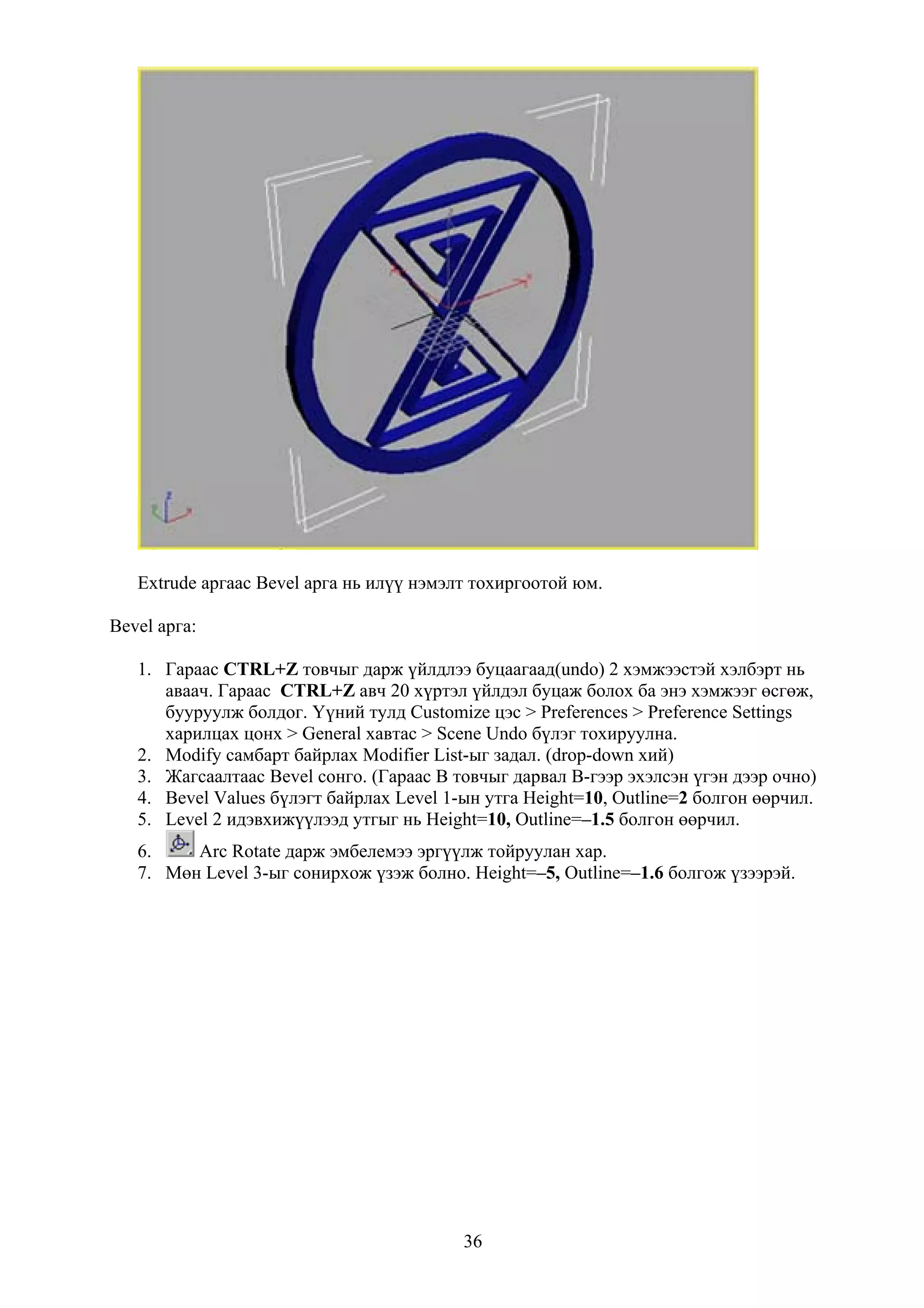 Extrude аргаас Bevel арга нь илүү нэмэлт тохиргоотой юм.

Bevel арга:

   1. Гараас CTRL+Z товчыг дарж үйлдлээ буцаагаад(undo) 2 хэмжээстэй хэлбэрт нь
      аваач. Гараас CTRL+Z авч 20 хүртэл үйлдэл буцаж болох ба энэ хэмжээг өсгөж,
      бууруулж болдог. Үүний тулд Customize цэс > Preferences > Preference Settings
      харилцах цонх > General хавтас > Scene Undo бүлэг тохируулна.
   2. Modify самбарт байрлах Modifier List-ыг задал. (drop-down хий)
   3. Жагсаалтаас Bevel сонго. (Гараас B товчыг дарвал B-гээр эхэлсэн үгэн дээр очно)
   4. Bevel Values бүлэгт байрлах Level 1-ын утга Height=10, Outline=2 болгон өөрчил.
   5. Level 2 идэвхижүүлээд утгыг нь Height=10, Outline=–1.5 болгон өөрчил.
   6.    Arc Rotate дарж эмбелемээ эргүүлж тойруулан хар.
   7. Мөн Level 3-ыг сонирхож үзэж болно. Height=–5, Outline=–1.6 болгож үзээрэй.




                                          36
 