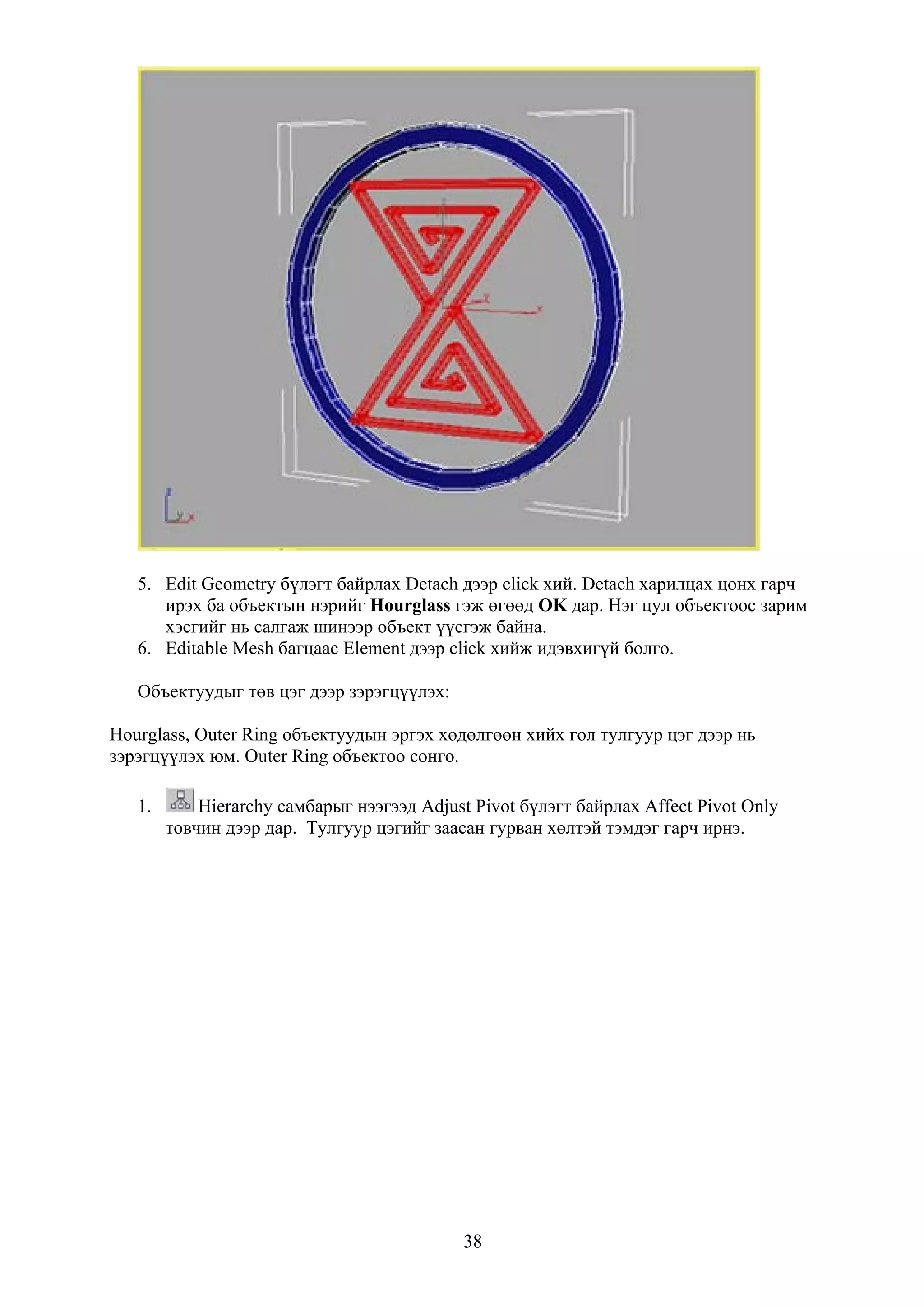 5. Edit Geometry бүлэгт байрлах Detach дээр click хий. Detach харилцах цонх гарч
      ирэх ба объектын нэрийг Hourglass гэж өгөөд OK дар. Нэг цул объектоос зарим
      хэсгийг нь салгаж шинээр объект үүсгэж байна.
   6. Editable Mesh багцаас Element дээр click хийж идэвхигүй болго.

   Объектуудыг төв цэг дээр зэрэгцүүлэх:

Hourglass, Outer Ring объектуудын эргэх хөдөлгөөн хийх гол тулгуур цэг дээр нь
зэрэгцүүлэх юм. Outer Ring объектоо сонго.

   1.       Hierarchy самбарыг нээгээд Adjust Pivot бүлэгт байрлах Affect Pivot Only
        товчин дээр дар. Тулгуур цэгийг заасан гурван хөлтэй тэмдэг гарч ирнэ.




                                            38
 