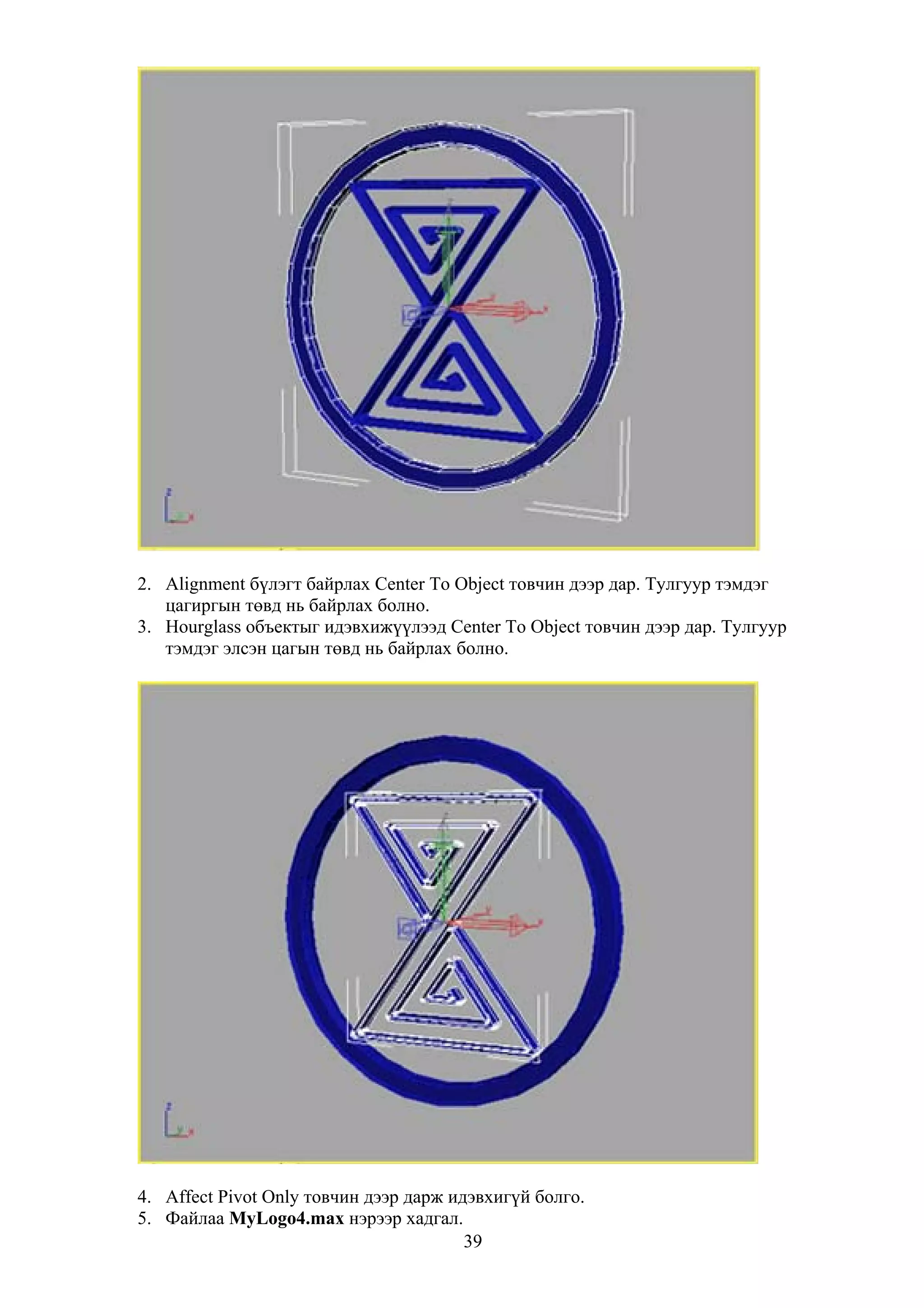 2. Alignment бүлэгт байрлах Center To Object товчин дээр дар. Тулгуур тэмдэг
   цагиргын төвд нь байрлах болно.
3. Hourglass объектыг идэвхижүүлээд Center To Object товчин дээр дар. Тулгуур
   тэмдэг элсэн цагын төвд нь байрлах болно.




4. Affect Pivot Only товчин дээр дарж идэвхигүй болго.
5. Файлаа MyLogo4.max нэрээр хадгал.
                                        39
 
