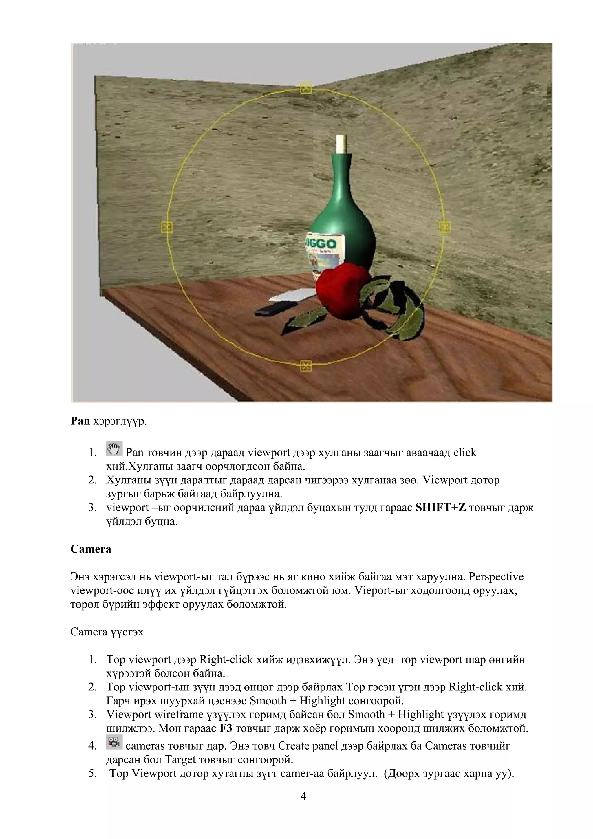 Pan хэрэглүүр.

   1.     Pan товчин дээр дараад viewport дээр хулганы заагчыг аваачаад click
      хий.Хулганы заагч өөрчлөгдсөн байна.
   2. Хулганы зүүн даралтыг дараад дарсан чигээрээ хулганаа зөө. Viewport дотор
      зургыг барьж байгаад байрлуулна.
   3. viewport –ыг өөрчилсний дараа үйлдэл буцахын тулд гараас SHIFT+Z товчыг дарж
      үйлдэл буцна.

Camera

Энэ хэрэгсэл нь viewport-ыг тал бүрээс нь яг кино хийж байгаа мэт харуулна. Perspective
viewport-оос илүү их үйлдэл гүйцэтгэх боломжтой юм. Vieport-ыг хөдөлгөөнд оруулах,
төрөл бүрийн эффект оруулах боломжтой.

Camera үүсгэх

   1. Top viewport дээр Right-click хийж идэвхижүүл. Энэ үед тор viewport шар өнгийн
      хүрээтэй болсон байна.
   2. Top viewport-ын зүүн дээд өнцөг дээр байрлах Тор гэсэн үгэн дээр Right-click хий.
      Гарч ирэх шуурхай цэснээс Smooth + Highlight сонгоорой.
   3. Viewport wireframe үзүүлэх горимд байсан бол Smooth + Highlight үзүүлэх горимд
      шилжлээ. Мөн гараас F3 товчыг дарж хоёр горимын хооронд шилжих боломжтой.
   4.    cameras товчыг дар. Энэ товч Create panel дээр байрлах ба Cameras товчийг
      дарсан бол Target товчыг сонгоорой.
   5. Top Viewport дотор хутагны зүгт camer-аа байрлуул. (Доорх зургаас харна уу).
                                            4
 