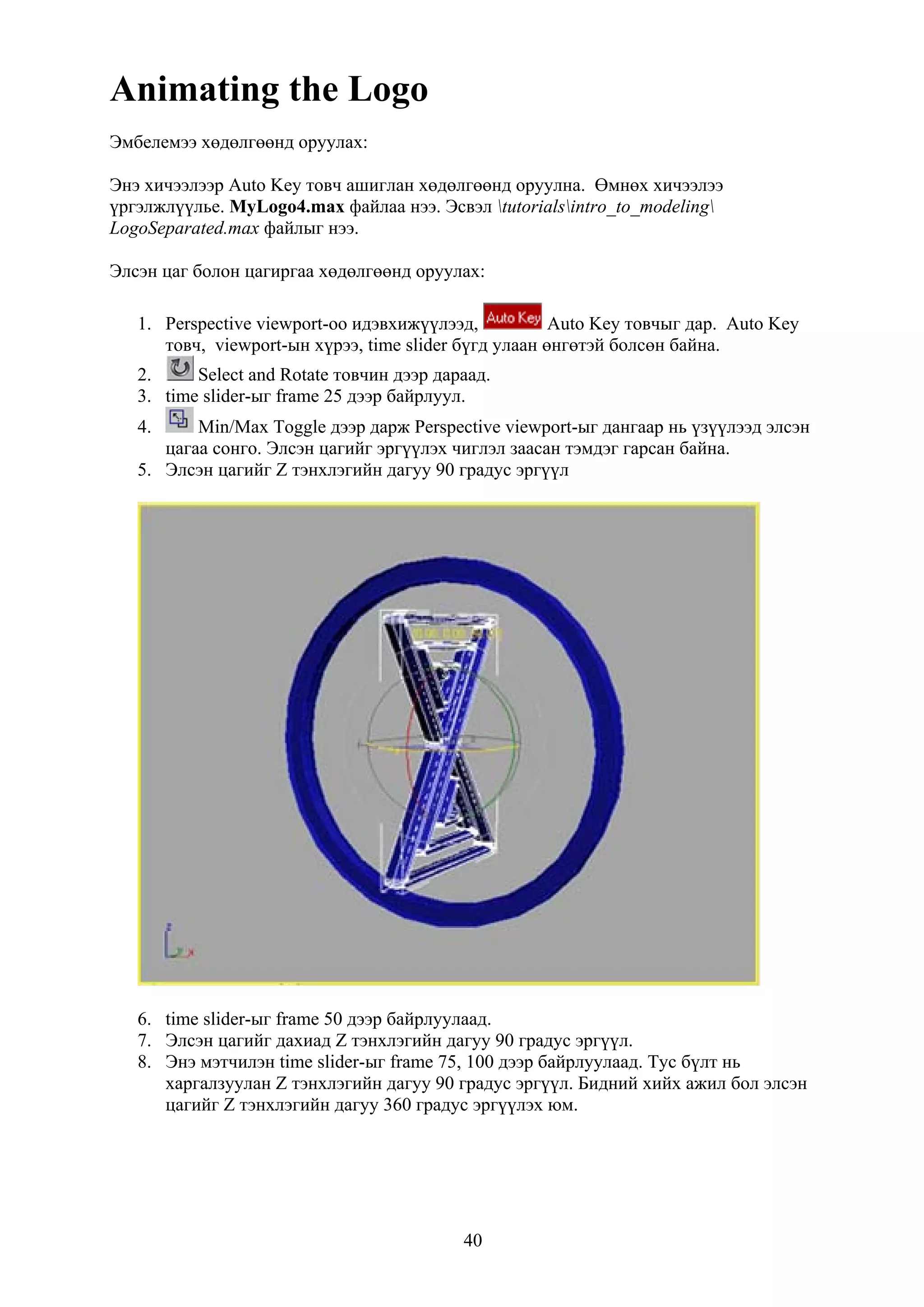 Animating the Logo
Эмбелемээ хөдөлгөөнд оруулах:

Энэ хичээлээр Auto Key товч ашиглан хөдөлгөөнд оруулна. Өмнөх хичээлээ
үргэлжлүүлье. MyLogo4.max файлаа нээ. Эсвэл tutorialsintro_to_modeling
LogoSeparated.max файлыг нээ.

Элсэн цаг болон цагиргаа хөдөлгөөнд оруулах:

   1. Perspective viewport-оо идэвхижүүлээд,           Auto Key товчыг дар. Auto Key
      товч, viewport-ын хүрээ, time slider бүгд улаан өнгөтэй болсөн байна.
   2.     Select and Rotate товчин дээр дараад.
   3. time slider-ыг frame 25 дээр байрлуул.
   4.     Min/Max Toggle дээр дарж Perspective viewport-ыг дангаар нь үзүүлээд элсэн
      цагаа сонго. Элсэн цагийг эргүүлэх чиглэл заасан тэмдэг гарсан байна.
   5. Элсэн цагийг Z тэнхлэгийн дагуу 90 градус эргүүл




   6. time slider-ыг frame 50 дээр байрлуулаад.
   7. Элсэн цагийг дахиад Z тэнхлэгийн дагуу 90 градус эргүүл.
   8. Энэ мэтчилэн time slider-ыг frame 75, 100 дээр байрлуулаад. Тус бүлт нь
      харгалзуулан Z тэнхлэгийн дагуу 90 градус эргүүл. Бидний хийх ажил бол элсэн
      цагийг Z тэнхлэгийн дагуу 360 градус эргүүлэх юм.




                                           40
 