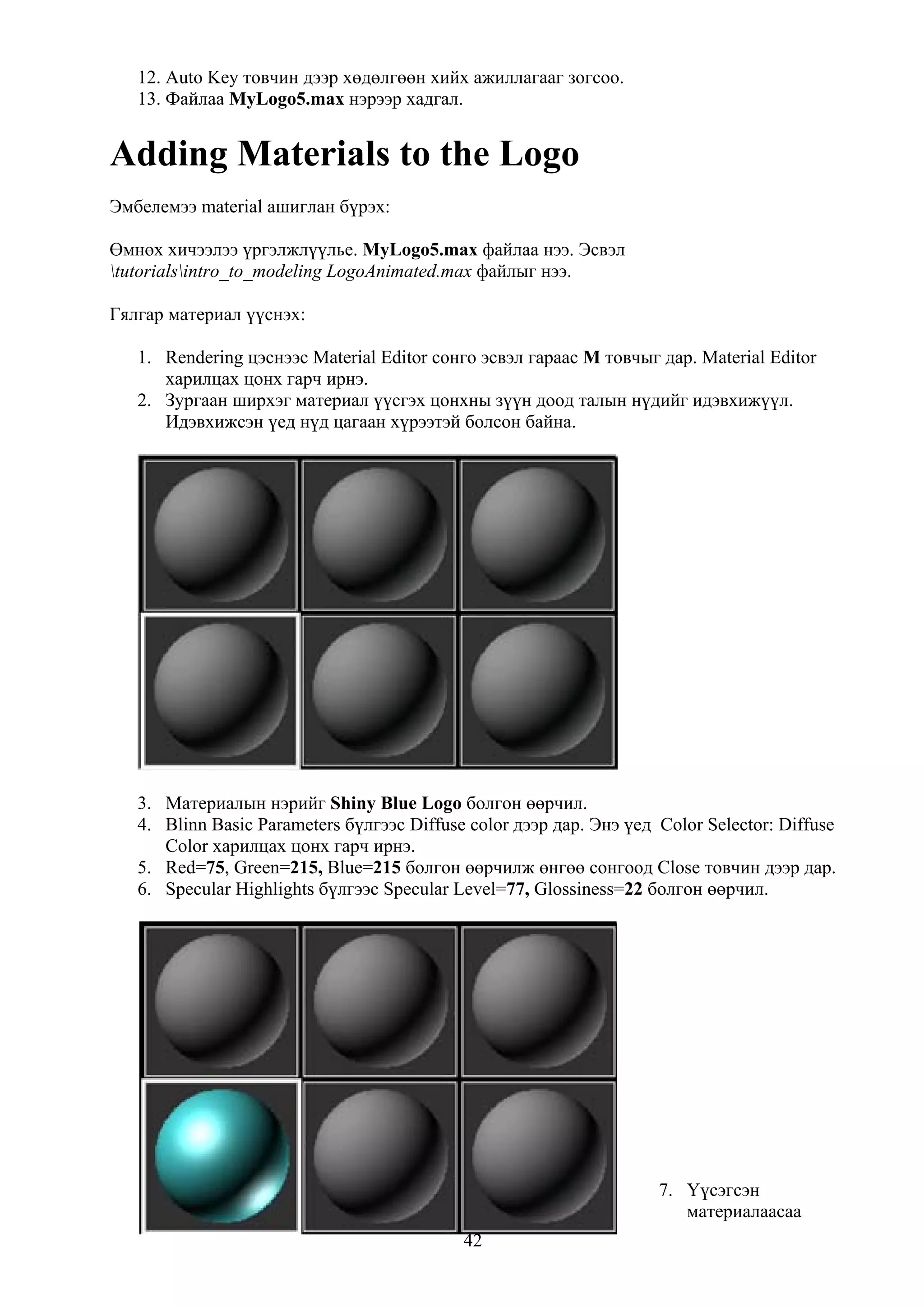 12. Auto Key товчин дээр хөдөлгөөн хийх ажиллагааг зогсоо.
   13. Файлаа MyLogo5.max нэрээр хадгал.


Adding Materials to the Logo
Эмбелемээ material ашиглан бүрэх:

Өмнөх хичээлээ үргэлжлүүлье. MyLogo5.max файлаа нээ. Эсвэл
tutorialsintro_to_modeling LogoAnimated.max файлыг нээ.

Гялгар материал үүснэх:

   1. Rendering цэснээс Material Editor сонго эсвэл гараас M товчыг дар. Material Editor
      харилцах цонх гарч ирнэ.
   2. Зургаан ширхэг материал үүсгэх цонхны зүүн доод талын нүдийг идэвхижүүл.
      Идэвхижсэн үед нүд цагаан хүрээтэй болсон байна.




   3. Материалын нэрийг Shiny Blue Logo болгон өөрчил.
   4. Blinn Basic Parameters бүлгээс Diffuse color дээр дар. Энэ үед Color Selector: Diffuse
      Color харилцах цонх гарч ирнэ.
   5. Red=75, Green=215, Blue=215 болгон өөрчилж өнгөө сонгоод Close товчин дээр дар.
   6. Specular Highlights бүлгээс Specular Level=77, Glossiness=22 болгон өөрчил.




                                                                     7. Үүсэгсэн
                                                                        материалаасаа
                                            42
 
