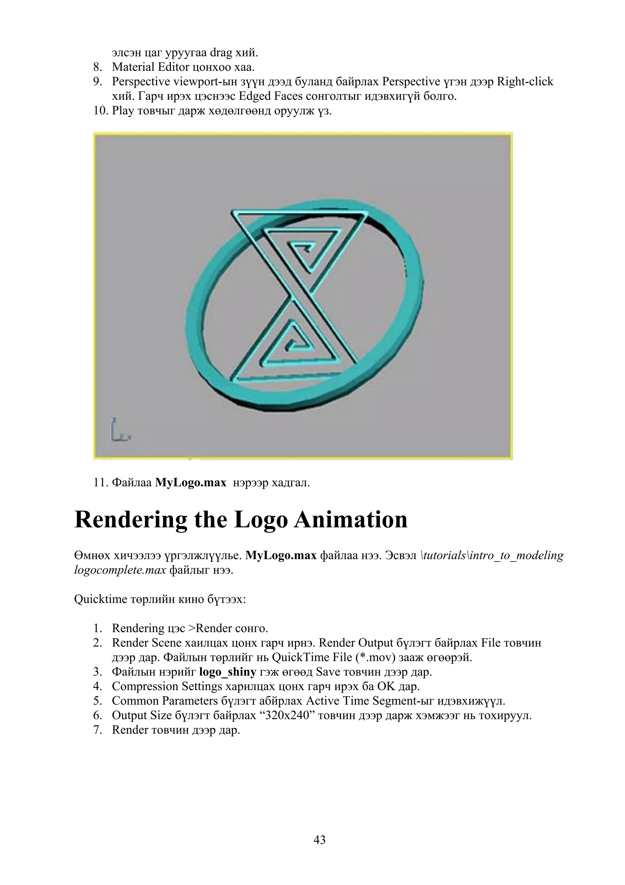элсэн цаг уруугаа drag хий.
   8. Material Editor цонхоо хаа.
   9. Perspective viewport-ын зүүн дээд буланд байрлах Perspective үгэн дээр Right-click
       хий. Гарч ирэх цэснээс Edged Faces сонголтыг идэвхигүй болго.
   10. Play товчыг дарж хөдөлгөөнд оруулж үз.




   11. Файлаа MyLogo.max нэрээр хадгал.


Rendering the Logo Animation
Өмнөх хичээлээ үргэлжлүүлье. MyLogo.max файлаа нээ. Эсвэл tutorialsintro_to_modeling
logocomplete.max файлыг нээ.

Quicktime төрлийн кино бүтээх:

   1. Rendering цэс >Render сонго.
   2. Render Scene хаилцах цонх гарч ирнэ. Render Output бүлэгт байрлах File товчин
      дээр дар. Файлын төрлийг нь QuickTime File (*.mov) зааж өгөөрэй.
   3. Файлын нэрийг logo_shiny гэж өгөөд Save товчин дээр дар.
   4. Compression Settings харилцах цонх гарч ирэх ба OK дар.
   5. Common Parameters бүлэгт абйрлах Active Time Segment-ыг идэвхижүүл.
   6. Output Size бүлэгт байрлах “320x240” товчин дээр дарж хэмжээг нь тохируул.
   7. Render товчин дээр дар.




                                           43
 