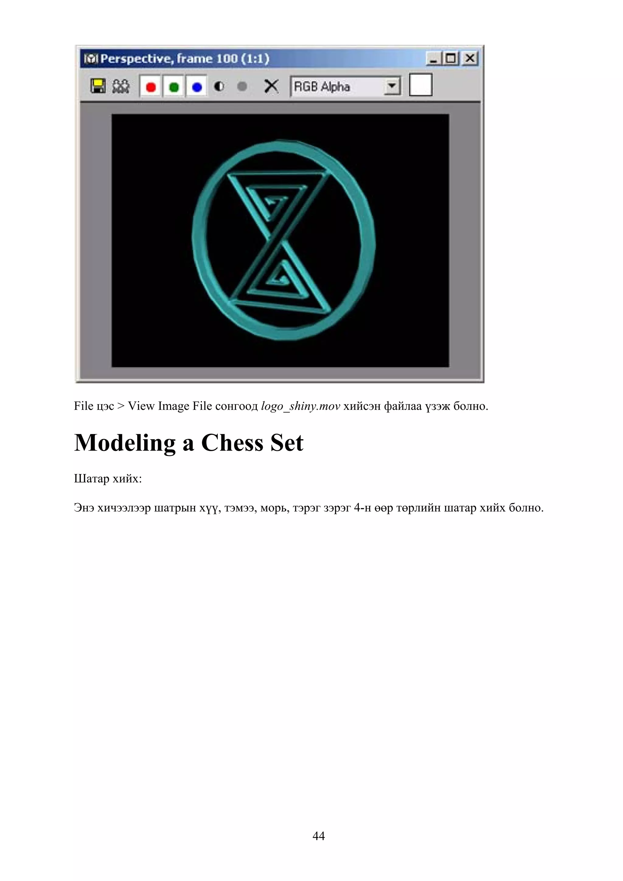 File цэс > View Image File сонгоод logo_shiny.mov хийсэн файлаа үзэж болно.


Modeling a Chess Set
Шатар хийх:

Энэ хичээлээр шатрын хүү, тэмээ, морь, тэрэг зэрэг 4-н өөр төрлийн шатар хийх болно.




                                           44
 