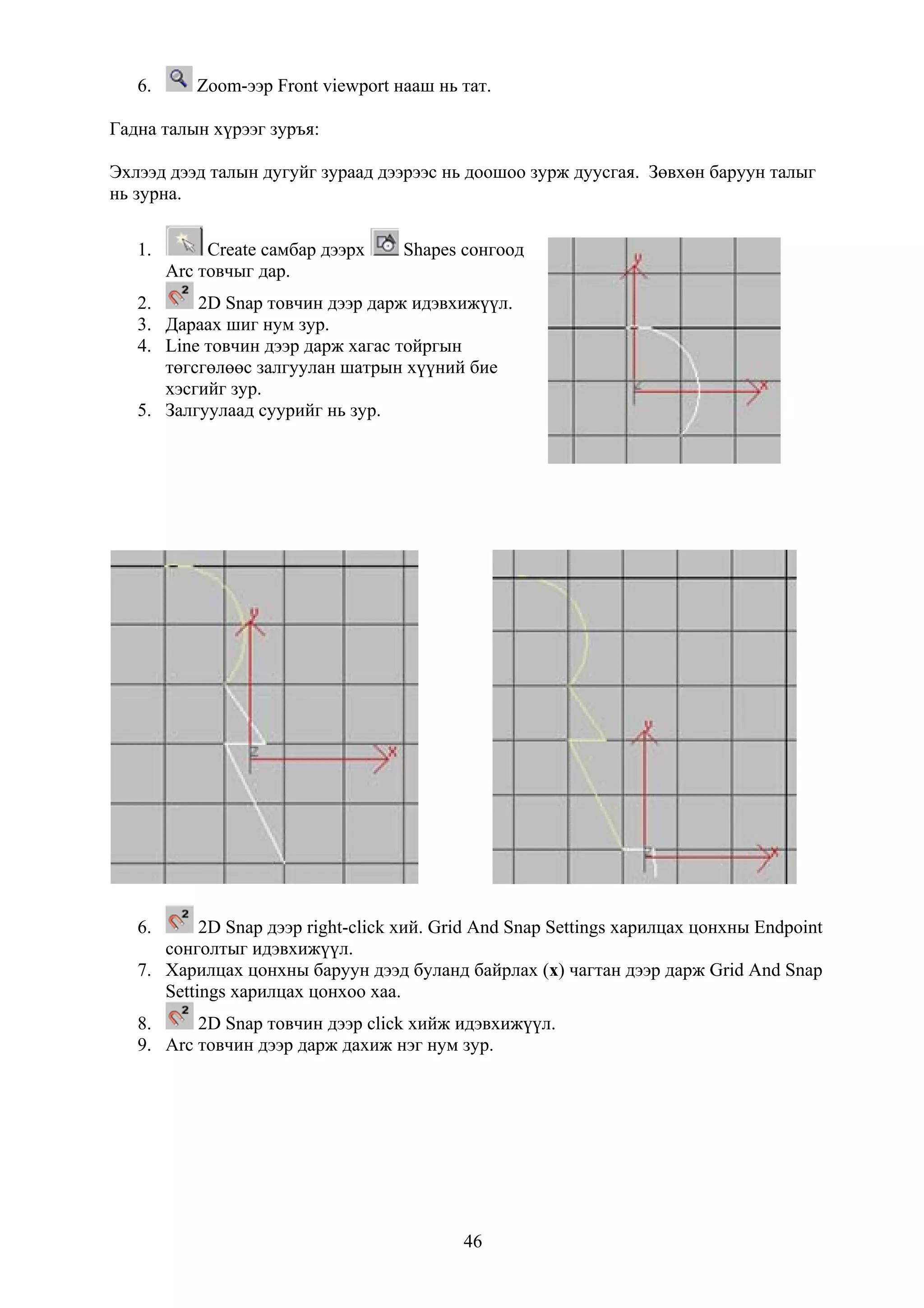 6.      Zoom-ээр Front viewport нааш нь тат.

Гадна талын хүрээг зуръя:

Эхлээд дээд талын дугуйг зураад дээрээс нь доошоо зурж дуусгая. Зөвхөн баруун талыг
нь зурна.


   1.        Create самбар дээрх    Shapes сонгоод
        Arc товчыг дар.
   2.     2D Snap товчин дээр дарж идэвхижүүл.
   3. Дараах шиг нум зур.
   4. Line товчин дээр дарж хагас тойргын
      төгсгөлөөс залгуулан шатрын хүүний бие
      хэсгийг зур.
   5. Залгуулаад суурийг нь зур.




   6.      2D Snap дээр right-click хий. Grid And Snap Settings харилцах цонхны Endpoint
      сонголтыг идэвхижүүл.
   7. Харилцах цонхны баруун дээд буланд байрлах (x) чагтан дээр дарж Grid And Snap
      Settings харилцах цонхоо хаа.
   8.     2D Snap товчин дээр click хийж идэвхижүүл.
   9. Arc товчин дээр дарж дахиж нэг нум зур.




                                           46
 