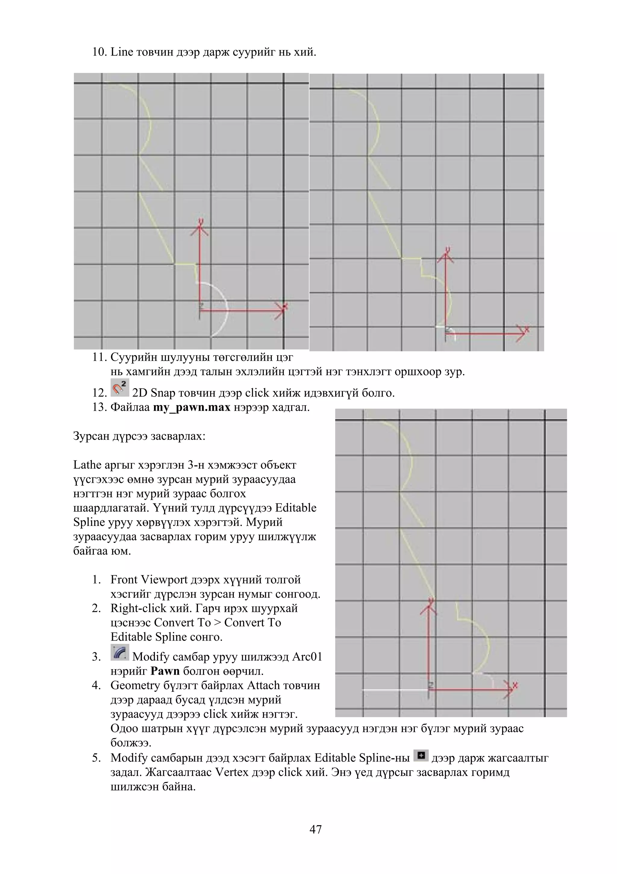 10. Line товчин дээр дарж суурийг нь хий.




   11. Суурийн шулууны төгсгөлийн цэг
       нь хамгийн дээд талын эхлэлийн цэгтэй нэг тэнхлэгт оршхоор зур.
   12.    2D Snap товчин дээр click хийж идэвхигүй болго.
   13. Файлаа my_pawn.max нэрээр хадгал.

Зурсан дүрсээ засварлах:

Lathe аргыг хэрэглэн 3-н хэмжээст объект
үүсгэхээс өмнө зурсан мурий зураасуудаа
нэгтгэн нэг мурий зураас болгох
шаардлагатай. Үүний тулд дүрсүүдээ Editable
Spline уруу хөрвүүлэх хэрэгтэй. Мурий
зураасуудаа засварлах горим уруу шилжүүлж
байгаа юм.

   1. Front Viewport дээрх хүүний толгой
      хэсгийг дүрслэн зурсан нумыг сонгоод.
   2. Right-click хий. Гарч ирэх шуурхай
      цэснээс Convert To > Convert To
      Editable Spline сонго.
   3.     Modify самбар уруу шилжээд Arc01
      нэрийг Pawn болгон өөрчил.
   4. Geometry бүлэгт байрлах Attach товчин
      дээр дараад бусад үлдсэн мурий
      зураасууд дээрээ click хийж нэгтэг.
      Одоо шатрын хүүг дүрсэлсэн мурий зураасууд нэгдэн нэг бүлэг мурий зураас
      болжээ.
   5. Modify самбарын дээд хэсэгт байрлах Editable Spline-ны      дээр дарж жагсаалтыг
      задал. Жагсаалтаас Vertex дээр click хий. Энэ үед дүрсыг засварлах горимд
      шилжсэн байна.


                                          47
 
