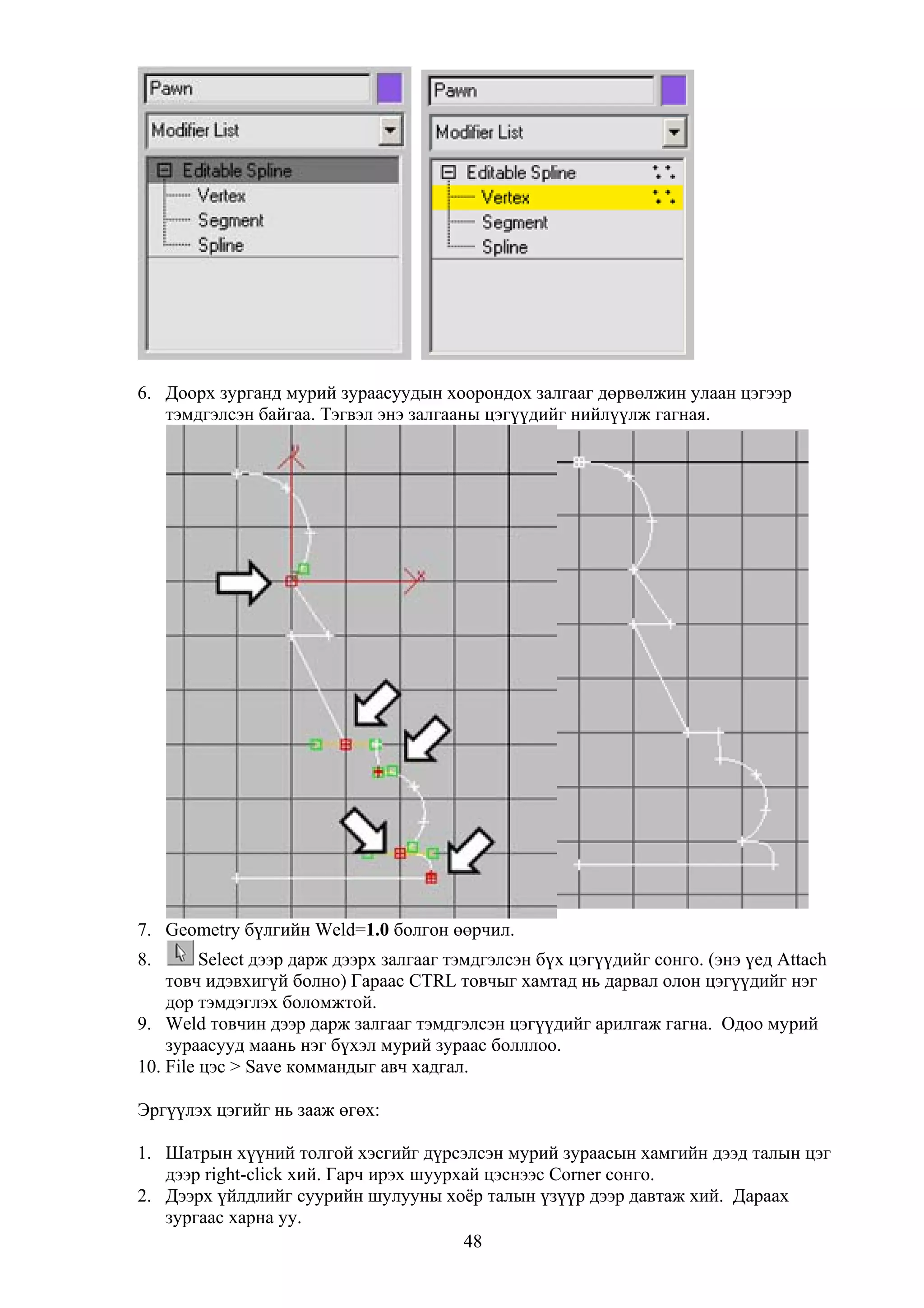 6. Доорх зурганд мурий зураасуудын хоорондох залгааг дөрвөлжин улаан цэгээр
   тэмдгэлсэн байгаа. Тэгвэл энэ залгааны цэгүүдийг нийлүүлж гагная.




7. Geometry бүлгийн Weld=1.0 болгон өөрчил.
8.       Select дээр дарж дээрх залгааг тэмдгэлсэн бүх цэгүүдийг сонго. (энэ үед Attach
    товч идэвхигүй болно) Гараас CTRL товчыг хамтад нь дарвал олон цэгүүдийг нэг
    дор тэмдэглэх боломжтой.
9. Weld товчин дээр дарж залгааг тэмдгэлсэн цэгүүдийг арилгаж гагна. Одоо мурий
    зураасууд маань нэг бүхэл мурий зураас болллоо.
10. File цэс > Save коммандыг авч хадгал.

Эргүүлэх цэгийг нь зааж өгөх:

1. Шатрын хүүний толгой хэсгийг дүрсэлсэн мурий зураасын хамгийн дээд талын цэг
   дээр right-click хий. Гарч ирэх шуурхай цэснээс Corner сонго.
2. Дээрх үйлдлийг суурийн шулууны хоёр талын үзүүр дээр давтаж хий. Дараах
   зургаас харна уу.
                                        48
 