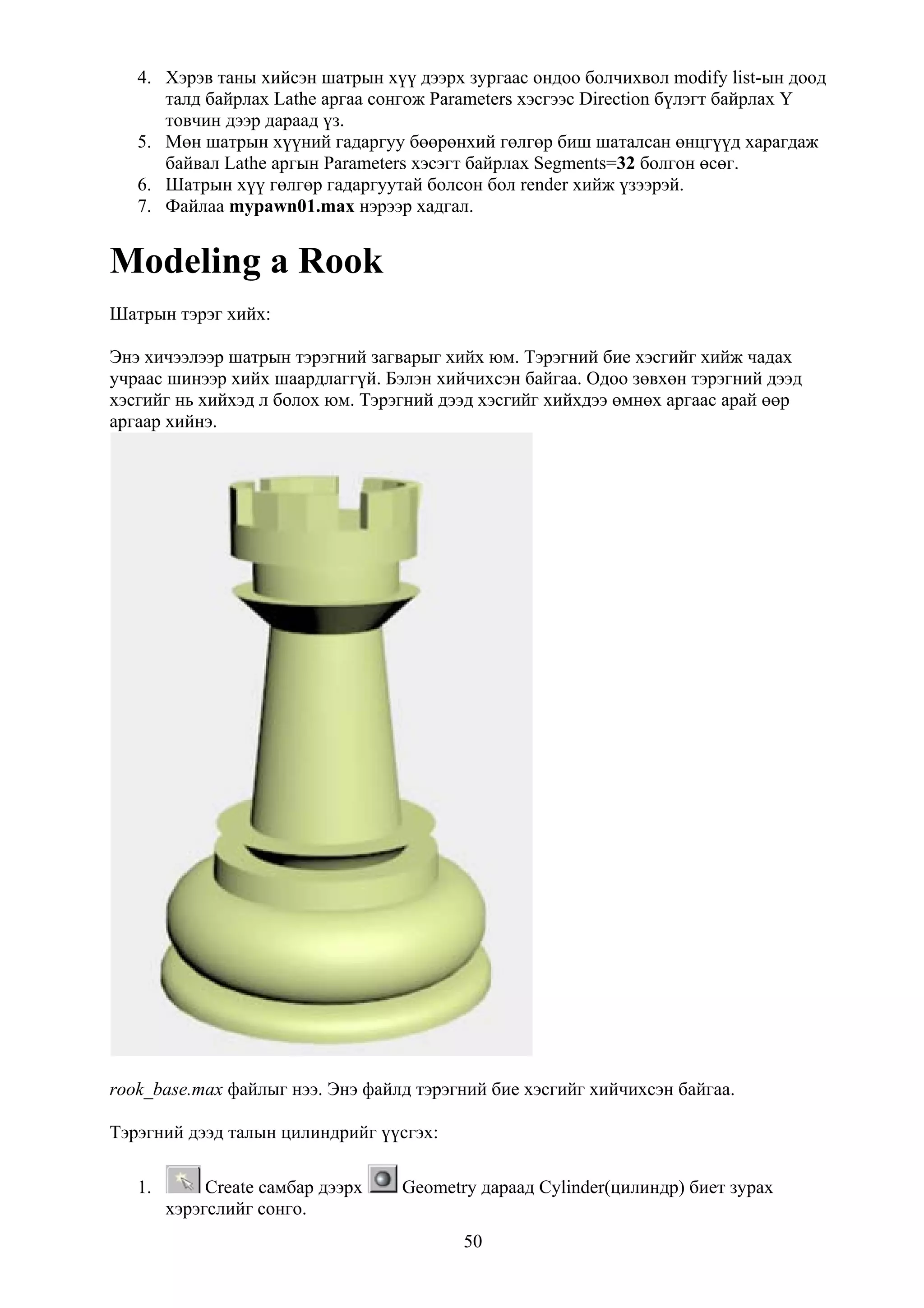 4. Хэрэв таны хийсэн шатрын хүү дээрх зургаас ондоо болчихвол modify list-ын доод
      талд байрлах Lathe аргаа сонгож Parameters хэсгээс Direction бүлэгт байрлах Y
      товчин дээр дараад үз.
   5. Мөн шатрын хүүний гадаргуу бөөрөнхий гөлгөр биш шаталсан өнцгүүд харагдаж
      байвал Lathe аргын Parameters хэсэгт байрлах Segments=32 болгон өсөг.
   6. Шатрын хүү гөлгөр гадаргуутай болсон бол render хийж үзээрэй.
   7. Файлаа mypawn01.max нэрээр хадгал.


Modeling a Rook
Шатрын тэрэг хийх:

Энэ хичээлээр шатрын тэрэгний загварыг хийх юм. Тэрэгний бие хэсгийг хийж чадах
учраас шинээр хийх шаардлаггүй. Бэлэн хийчихсэн байгаа. Одоо зөвхөн тэрэгний дээд
хэсгийг нь хийхэд л болох юм. Тэрэгний дээд хэсгийг хийхдээ өмнөх аргаас арай өөр
аргаар хийнэ.




rook_base.max файлыг нээ. Энэ файлд тэрэгний бие хэсгийг хийчихсэн байгаа.

Тэрэгний дээд талын цилиндрийг үүсгэх:

   1.        Create самбар дээрх   Geometry дараад Cylinder(цилиндр) биет зурах
        хэрэгслийг сонго.
                                          50
 