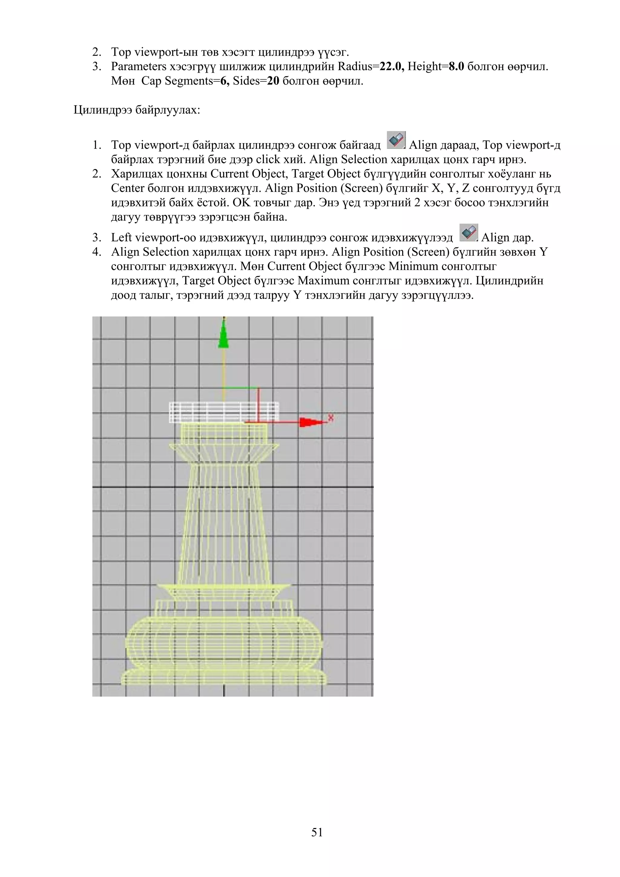 2. Top viewport-ын төв хэсэгт цилиндрээ үүсэг.
   3. Parameters хэсэгрүү шилжиж цилиндрийн Radius=22.0, Height=8.0 болгон өөрчил.
      Мөн Cap Segments=6, Sides=20 болгон өөрчил.

Цилиндрээ байрлуулах:

   1. Top viewport-д байрлах цилиндрээ сонгож байгаад         Align дараад, Top viewport-д
      байрлах тэрэгний бие дээр click хий. Align Selection харилцах цонх гарч ирнэ.
   2. Харилцах цонхны Current Object, Target Object бүлгүүдийн сонголтыг хоёуланг нь
      Center болгон илдэвхижүүл. Align Position (Screen) бүлгийг X, Y, Z сонголтууд бүгд
      идэвхитэй байх ёстой. OK товчыг дар. Энэ үед тэрэгний 2 хэсэг босоо тэнхлэгийн
      дагуу төврүүгээ зэрэгцсэн байна.
   3. Left viewport-оо идэвхижүүл, цилиндрээ сонгож идэвхижүүлээд           Align дар.
   4. Align Selection харилцах цонх гарч ирнэ. Align Position (Screen) бүлгийн зөвхөн Y
      сонголтыг идэвхижүүл. Мөн Current Object бүлгээс Minimum сонголтыг
      идэвхижүүл, Target Object бүлгээс Maximum сонглтыг идэвхижүүл. Цилиндрийн
      доод талыг, тэрэгний дээд талруу Y тэнхлэгийн дагуу зэрэгцүүллээ.




                                           51
 