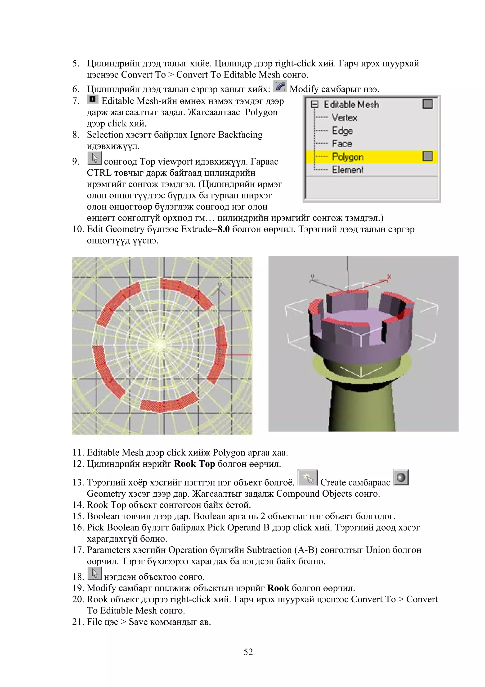 5. Цилиндрийн дээд талыг хийе. Цилиндр дээр right-click хий. Гарч ирэх шуурхай
   цэснээс Convert To > Convert To Editable Mesh сонго.
6. Цилиндрийн дээд талын сэргэр ханыг хийх:       Modify самбарыг нээ.
7.    Editable Mesh-ийн өмнөх нэмэх тэмдэг дээр
   дарж жагсаалтыг задал. Жагсаалтаас Polygon
   дээр click хий.
8. Selection хэсэгт байрлах Ignore Backfacing
   идэвхижүүл.
9.      сонгоод Top viewport идэвхижүүл. Гараас
    CTRL товчыг дарж байгаад цилиндрийн
    ирэмгийг сонгож тэмдгэл. (Цилиндрийн ирмэг
    олон өнцөгтүүдээс бүрдэх ба гурван ширхэг
    олон өнцөгтөөр бүлэглэж сонгоод нэг олон
    өнцөгт сонголгүй орхиод гм… цилиндрийн ирэмгийг сонгож тэмдгэл.)
10. Edit Geometry бүлгээс Extrude=8.0 болгон өөрчил. Тэрэгний дээд талын сэргэр
    өнцөгтүүд үүснэ.




11. Editable Mesh дээр click хийж Polygon аргаа хаа.
12. Цилиндрийн нэрийг Rook Top болгон өөрчил.
13. Тэрэгний хоёр хэсгийг нэгтгэн нэг объект болгоё.       Create самбараас
    Geometry хэсэг дээр дар. Жагсаалтыг задалж Compound Objects сонго.
14. Rook Top объект сонгогсон байх ёстой.
15. Boolean товчин дээр дар. Boolean арга нь 2 объектыг нэг объект болгодог.
16. Pick Boolean бүлэгт байрлах Pick Operand B дээр click хий. Тэрэгний доод хэсэг
    харагдахгүй болно.
17. Parameters хэсгийн Operation бүлгийн Subtraction (A-B) сонголтыг Union болгон
    өөрчил. Тэрэг бүхлээрээ харагдах ба нэгдсэн байх болно.
18.      нэгдсэн объектоо сонго.
19. Modify самбарт шилжиж объектын нэрийг Rook болгон өөрчил.
20. Rook объект дээрээ right-click хий. Гарч ирэх шуурхай цэснээс Convert To > Convert
    To Editable Mesh сонго.
21. File цэс > Save коммандыг ав.


                                         52
 