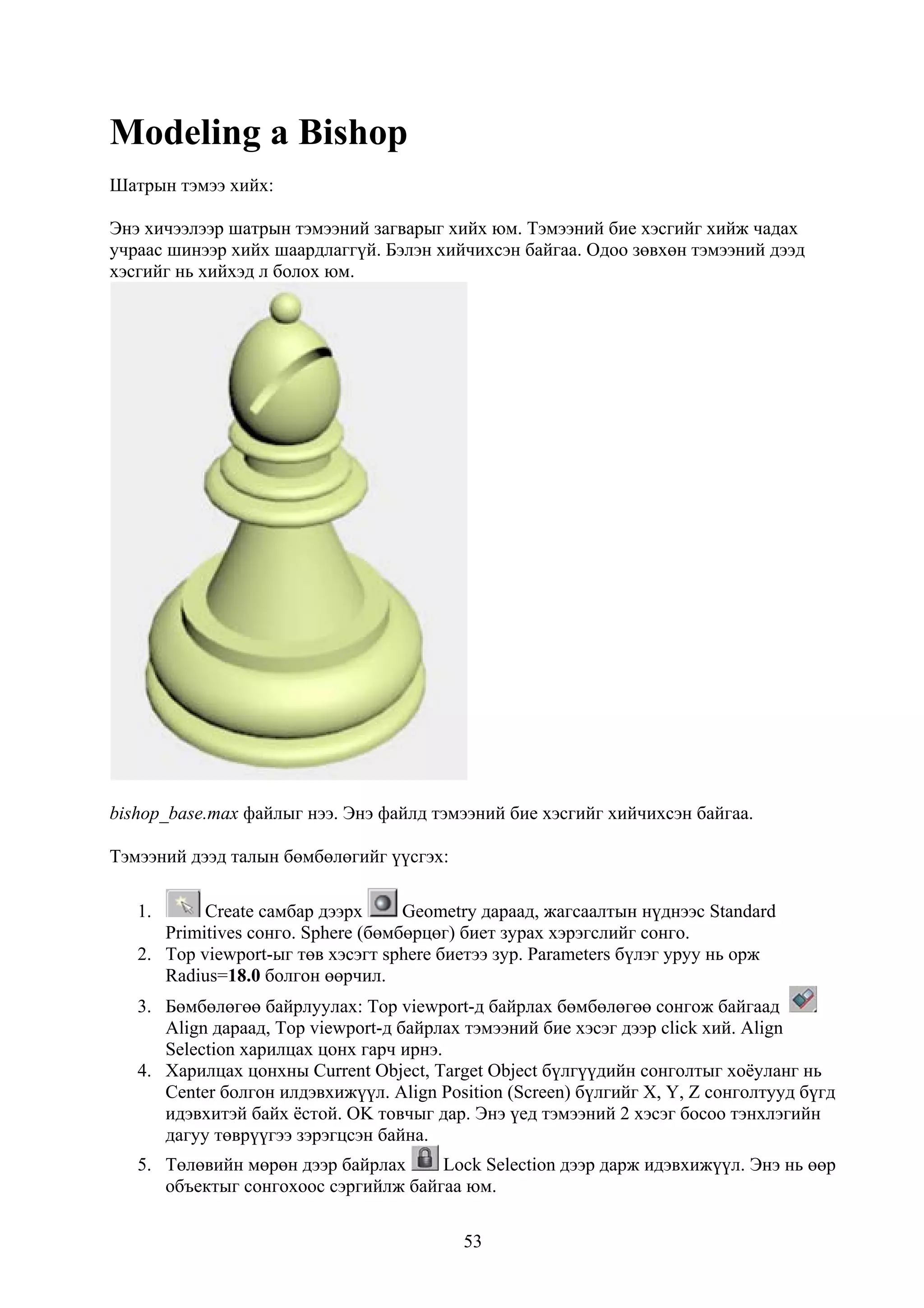 Modeling a Bishop
Шатрын тэмээ хийх:

Энэ хичээлээр шатрын тэмээний загварыг хийх юм. Тэмээний бие хэсгийг хийж чадах
учраас шинээр хийх шаардлаггүй. Бэлэн хийчихсэн байгаа. Одоо зөвхөн тэмээний дээд
хэсгийг нь хийхэд л болох юм.




bishop_base.max файлыг нээ. Энэ файлд тэмээний бие хэсгийг хийчихсэн байгаа.

Тэмээний дээд талын бөмбөлөгийг үүсгэх:

   1.      Create самбар дээрх      Geometry дараад, жагсаалтын нүднээс Standard
      Primitives сонго. Sphere (бөмбөрцөг) биет зурах хэрэгслийг сонго.
   2. Top viewport-ыг төв хэсэгт sphere биетээ зур. Parameters бүлэг уруу нь орж
      Radius=18.0 болгон өөрчил.
   3. Бөмбөлөгөө байрлуулах: Top viewport-д байрлах бөмбөлөгөө сонгож байгаад
      Align дараад, Top viewport-д байрлах тэмээний бие хэсэг дээр click хий. Align
      Selection харилцах цонх гарч ирнэ.
   4. Харилцах цонхны Current Object, Target Object бүлгүүдийн сонголтыг хоёуланг нь
      Center болгон илдэвхижүүл. Align Position (Screen) бүлгийг X, Y, Z сонголтууд бүгд
      идэвхитэй байх ёстой. OK товчыг дар. Энэ үед тэмээний 2 хэсэг босоо тэнхлэгийн
      дагуу төврүүгээ зэрэгцсэн байна.
   5. Төлөвийн мөрөн дээр байрлах     Lock Selection дээр дарж идэвхижүүл. Энэ нь өөр
      объектыг сонгохоос сэргийлж байгаа юм.

                                          53
 