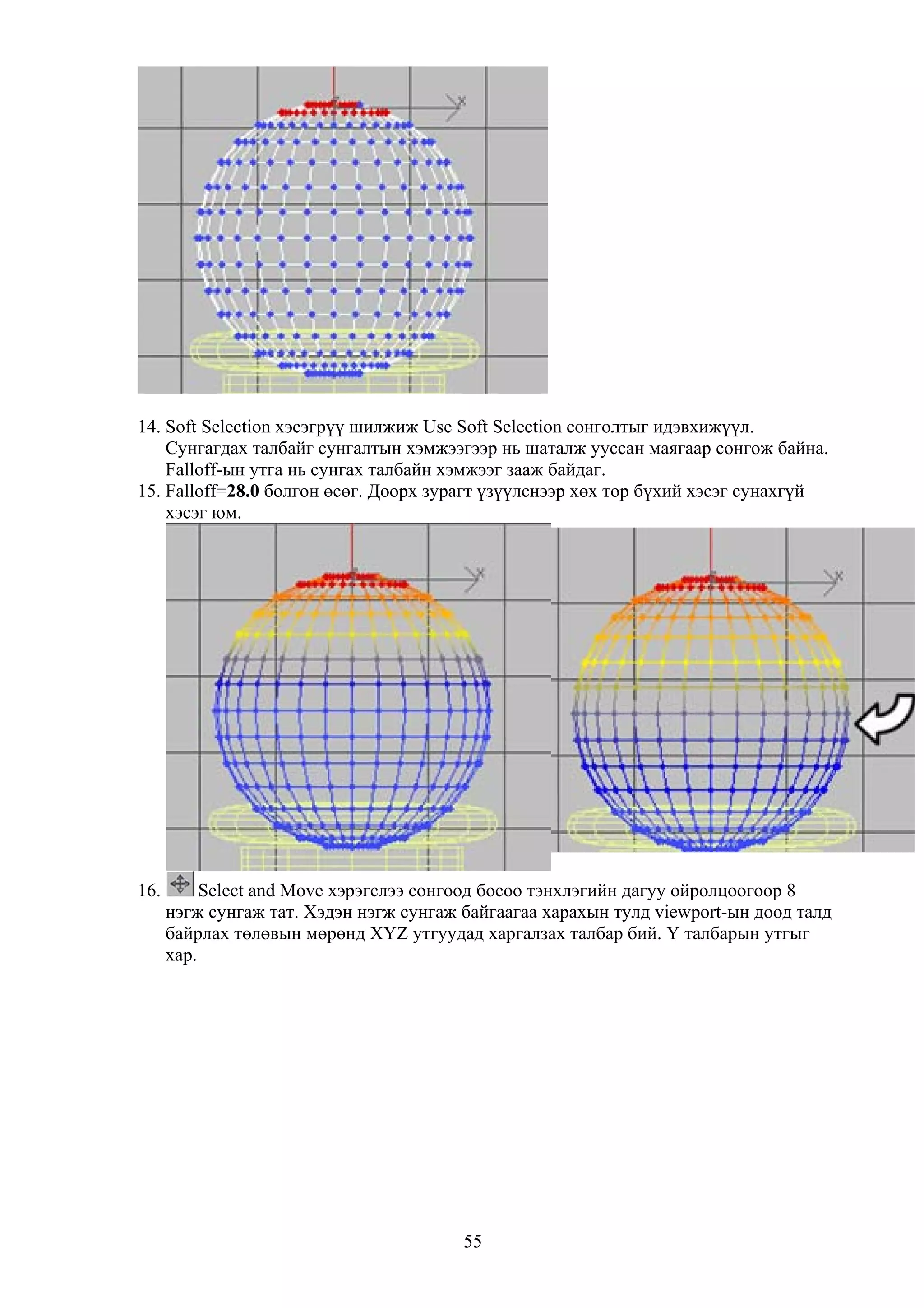 14. Soft Selection хэсэгрүү шилжиж Use Soft Selection сонголтыг идэвхижүүл.
    Сунгагдах талбайг сунгалтын хэмжээгээр нь шаталж ууссан маягаар сонгож байна.
    Falloff-ын утга нь сунгах талбайн хэмжээг зааж байдаг.
15. Falloff=28.0 болгон өсөг. Доорх зурагт үзүүлснээр хөх тор бүхий хэсэг сунахгүй
    хэсэг юм.




16.        Select and Move хэрэгслээ сонгоод босоо тэнхлэгийн дагуу ойролцоогоор 8
      нэгж сунгаж тат. Хэдэн нэгж сунгаж байгаагаа харахын тулд viewport-ын доод талд
      байрлах төлөвын мөрөнд XYZ утгуудад харгалзах талбар бий. Y талбарын утгыг
      хар.




                                         55
 
