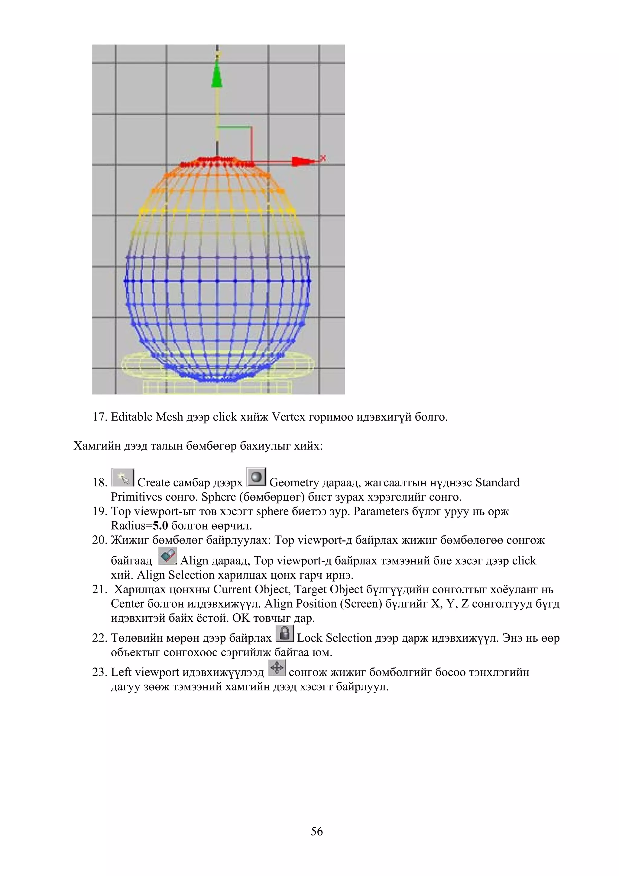 17. Editable Mesh дээр click хийж Vertex горимоо идэвхигүй болго.

Хамгийн дээд талын бөмбөгөр бахиулыг хийх:

   18.      Create самбар дээрх      Geometry дараад, жагсаалтын нүднээс Standard
       Primitives сонго. Sphere (бөмбөрцөг) биет зурах хэрэгслийг сонго.
   19. Top viewport-ыг төв хэсэгт sphere биетээ зур. Parameters бүлэг уруу нь орж
       Radius=5.0 болгон өөрчил.
   20. Жижиг бөмбөлөг байрлуулах: Top viewport-д байрлах жижиг бөмбөлөгөө сонгож
      байгаад      Align дараад, Top viewport-д байрлах тэмээний бие хэсэг дээр click
      хий. Align Selection харилцах цонх гарч ирнэ.
   21. Харилцах цонхны Current Object, Target Object бүлгүүдийн сонголтыг хоёуланг нь
       Center болгон илдэвхижүүл. Align Position (Screen) бүлгийг X, Y, Z сонголтууд бүгд
       идэвхитэй байх ёстой. OK товчыг дар.
   22. Төлөвийн мөрөн дээр байрлах     Lock Selection дээр дарж идэвхижүүл. Энэ нь өөр
       объектыг сонгохоос сэргийлж байгаа юм.
   23. Left viewport идэвхижүүлээд    сонгож жижиг бөмбөлгийг босоо тэнхлэгийн
       дагуу зөөж тэмээний хамгийн дээд хэсэгт байрлуул.




                                           56
 