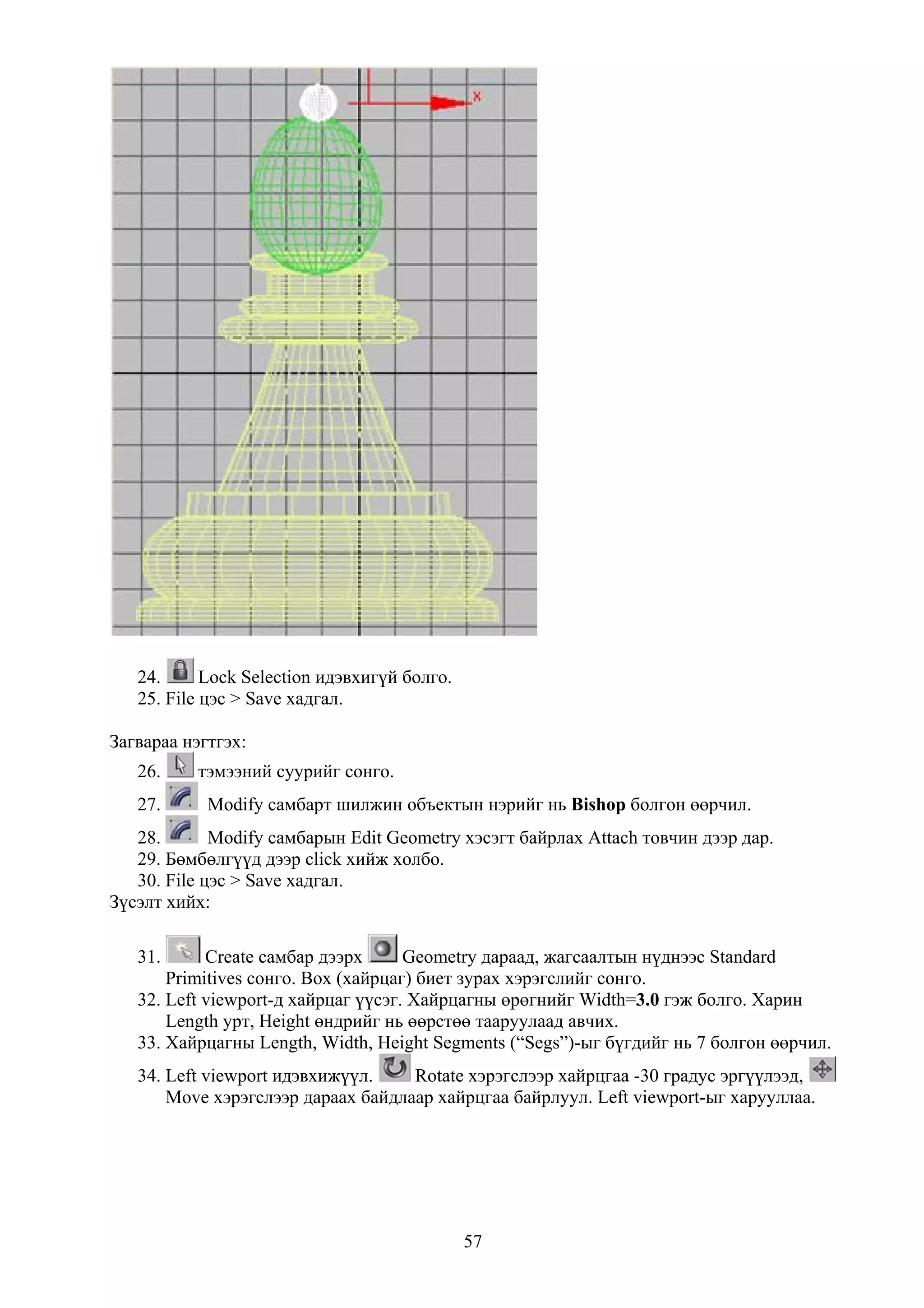 24.      Lock Selection идэвхигүй болго.
   25. File цэс > Save хадгал.

Загвараа нэгтгэх:
   26.     тэмээний суурийг сонго.
   27.      Modify самбарт шилжин объектын нэрийг нь Bishop болгон өөрчил.
   28.       Modify самбарын Edit Geometry хэсэгт байрлах Attach товчин дээр дар.
   29. Бөмбөлгүүд дээр click хийж холбо.
   30. File цэс > Save хадгал.
Зүсэлт хийх:

   31.      Create самбар дээрх      Geometry дараад, жагсаалтын нүднээс Standard
       Primitives сонго. Box (хайрцаг) биет зурах хэрэгслийг сонго.
   32. Left viewport-д хайрцаг үүсэг. Хайрцагны өрөгнийг Width=3.0 гэж болго. Харин
       Length урт, Height өндрийг нь өөрстөө тааруулаад авчих.
   33. Хайрцагны Length, Width, Height Segments (“Segs”)-ыг бүгдийг нь 7 болгон өөрчил.
   34. Left viewport идэвхижүүл.    Rotate хэрэгслээр хайрцгаа -30 градус эргүүлээд,
       Move хэрэгслээр дараах байдлаар хайрцгаа байрлуул. Left viewport-ыг харууллаа.




                                              57
 