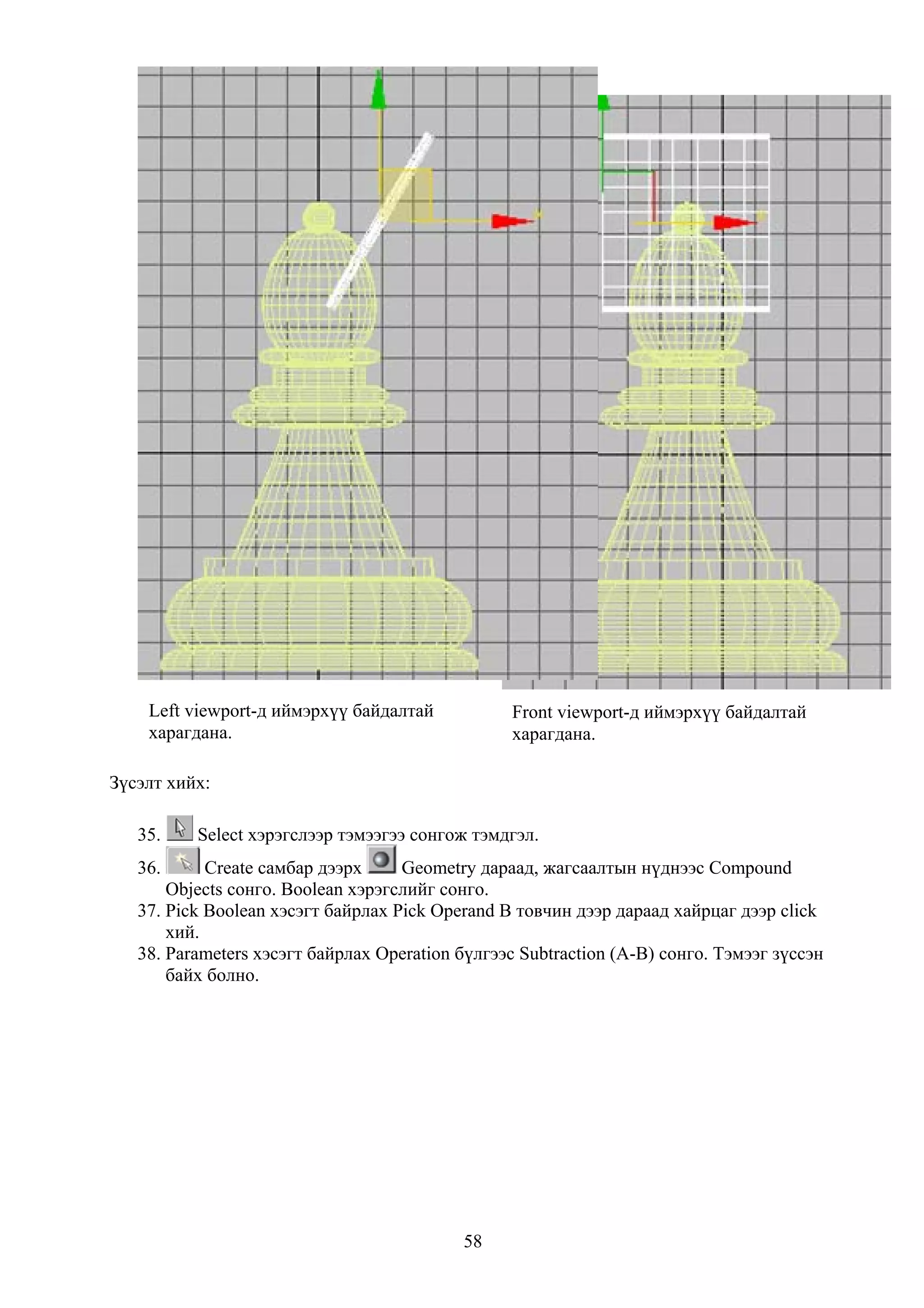 Left viewport-д иймэрхүү байдалтай           Front viewport-д иймэрхүү байдалтай
    харагдана.                                   харагдана.

Зүсэлт хийх:

   35.    Select хэрэгслээр тэмээгээ сонгож тэмдгэл.
   36.      Create самбар дээрх     Geometry дараад, жагсаалтын нүднээс Compound
       Objects сонго. Boolean хэрэгслийг сонго.
   37. Pick Boolean хэсэгт байрлах Pick Operand B товчин дээр дараад хайрцаг дээр click
       хий.
   38. Parameters хэсэгт байрлах Operation бүлгээс Subtraction (A-B) сонго. Тэмээг зүссэн
       байх болно.




                                           58
 