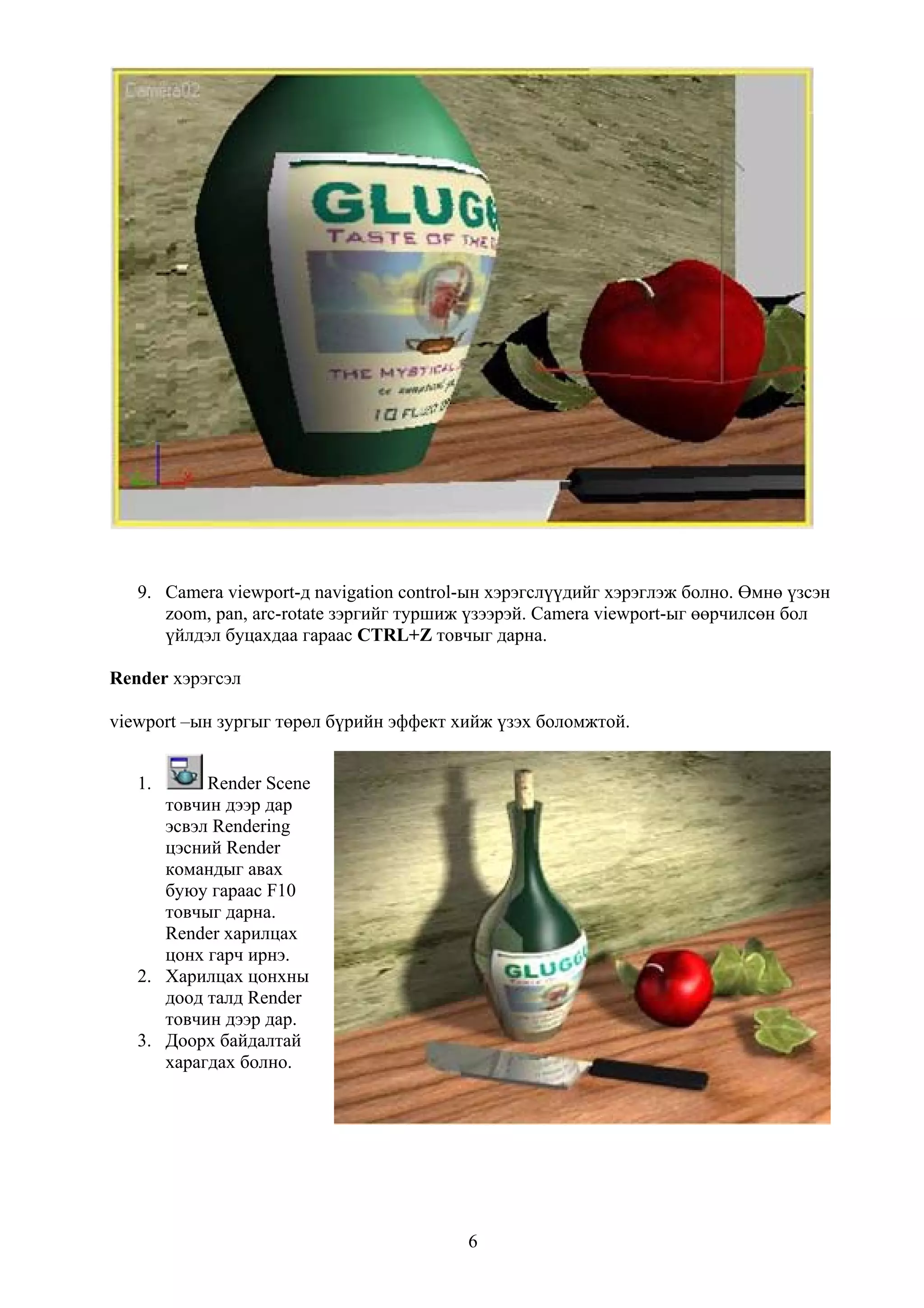 9. Camera viewport-д navigation control-ын хэрэгслүүдийг хэрэглэж болно. Өмнө үзсэн
      zoom, pan, arc-rotate зэргийг туршиж үзээрэй. Camera viewport-ыг өөрчилсөн бол
      үйлдэл буцахдаа гараас CTRL+Z товчыг дарна.

Render хэрэгсэл

viewport –ын зургыг төрөл бүрийн эффект хийж үзэх боломжтой.


   1.      Render Scene
      товчин дээр дар
      эсвэл Rendering
      цэсний Render
      командыг авах
      буюу гараас F10
      товчыг дарна.
      Render харилцах
      цонх гарч ирнэ.
   2. Харилцах цонхны
      доод талд Render
      товчин дээр дар.
   3. Доорх байдалтай
      харагдах болно.




                                          6
 