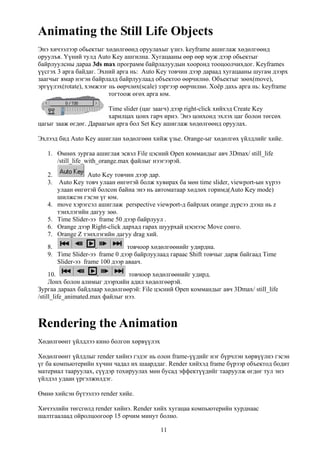 Animating the Still Life Objects
Энэ хичээлээр обьектыг хөдөлгөөнд оруулахыг үзнэ. keyframe ашиглаж хөдөлгөөнд
оруулъя. Үүний тулд Auto Key ашгилна. Хугацааны өөр өөр муж дээр обьектыг
байрлуулсны дараа 3ds max программ байрлалуудын хооронд тооцоолчихдог. Keyframes
үүсгэх 3 арга байдаг. Эхний арга нь: Auto Key товчин дээр дараад хугацааны шугам дээрх
заагчыг ямар нэгэн байрлалд байрлуулаад объектоо өөрчилнө. Объектыг зөөх(move),
эргүүлэх(rotate), хэмжээг нь өөрчлөх(scale) зэргээр өөрчилнө. Хоёр дахь арга нь: keyframe
                          тогтоож өгөх арга юм.

                        Time slider (цаг заагч) дээр right-click хийхэд Create Key
                        харилцах цонх гарч ирнэ. Энэ цонхонд эхлэх цаг болон төгсөх
цагыг зааж өгдөг. Дараагын арга бол Set Key ашиглаж хөдөлгөөнд оруулах.

Эхлээд бид Auto Key ашиглан хөдөлгөөн хийж үзье. Orange-ыг хөдөлгөх үйлдлийг хийе.

   1. Өмнөх зургаа ашиглая эсвэл File цэсний Open коммандыг авч 3Dmax/ still_life
      /still_life_with_orange.max файлыг нээгээрэй.

   2.            Auto Key товчин дээр дар.
   3. Auto Key товч улаан өнгөтэй болж хувирах ба мөн time slider, viewport-ын хүрээ
      улаан өнгөтэй болсон байна энэ нь автоматаар хөдлөх горимд(Auto Key mode)
      шилжсэн гэсэн үг юм.
   4. move хэрэгсэл ашиглаж рerspective viewport-д байрлах orange дүрсээ дээш нь z
      тэнхлэгийн дагуу зөө.
   5. Time Slider-ээ frame 50 дээр байрлуул .
   6. Оrange дээр Right-click дархад гарах шуурхай цэснээс Move сонго.
   7. Оrange Z тэнхлэгийн дагуу drag хий.
   8.                           товчоор хөдөлгөөнийг удирдна.
   9. Time Slider-ээ frame 0 дээр байрлуулаад гараас Shift товчыг дарж байгаад Time
      Slider-ээ frame 100 дээр аваач.
     10.                         товчоор хөдөлгөөнийг удирд.
     Лонх болон алимыг дээрхийн адил хөдөлгөөрэй.
Зургаа дараах байдлаар хөдөлгөөрэй: File цэсний Open коммандыг авч 3Dmax/ still_life
/still_life_animated.max файлыг нээ.



Rendering the Animation
Хөдөлгөөнт үйлдлээ кино болгон хөрвүүлэх

Хөдөлгөөнт үйлдлыг render хийнэ гэдэг нь олон frame-үүдийг нэг бүрчлэн хөрвүүлнэ гэсэн
үг ба компьютерийн хүчин чадал их шаарддаг. Render хийхэд frame бүрээр объектод бодит
материал тааруулах, сүүдэр тохируулах мөн бусад эффектүүдийг тааруулж өгдөг тул энэ
үйлдэл удаан үргэлжилдэг.

Өмнө хийсэн бүтээлээ render хийе.

Хичээлийн төгсгөлд render хийнэ. Render хийх хугацаа компьютерийн хурднаас
шалтгаалаад ойролцоогоор 15 орчим минут болно.

                                           11
 
