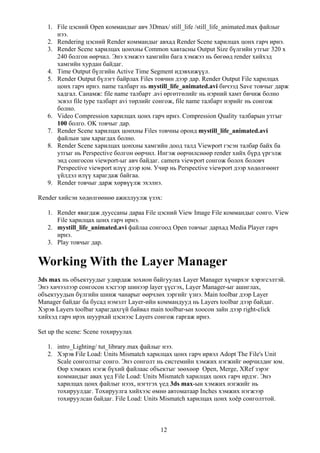1. File цэсний Open коммандыг авч 3Dmax/ still_life /still_life_animated.max файлыг
      нээ.
   2. Rendering цэсний Render коммандыг авхад Render Scene харилцах цонх гарч ирнэ.
   3. Render Scene харилцах цонхны Common хавтасны Output Size бүлгийн утгыг 320 x
      240 болгон өөрчил. Энэ хэмжээ хамгийн бага хэмжээ нь бөгөөд render хийхэд
      хамгийн хурдан байдаг.
   4. Time Output бүлгийн Active Time Segment идэвхижүүл.
   5. Render Output бүлэгт байрлах Files товчин дээр дар. Render Output File харилцах
      цонх гарч ирнэ. name талбарт нь mystill_life_animated.avi бичээд Save товчыг дарж
      хадгал. Санамж: file name талбарт .avi өргөтгөлийг нь нэрний хамт бичиж болно
      эсвэл file type талбарт avi төрлийг сонгож, file name талбарт нэрийг нь сонгож
      болно.
   6. Video Compression харилцах цонх гарч ирнэ. Compression Quality талбарын утгыг
      100 болго. OK товчыг дар.
   7. Render Scene харилцах цонхны Files товчны оронд mystill_life_animated.avi
      файлын зам харагдах болно.
   8. Render Scene харилцах цонхны хамгийн доод талд Viewport гэсэн талбар байх ба
      утгыг нь Perspective болгон өөрчил. Ингэж өөрчилснөөр render хийх бүрд үргэлж
      энд сонгосон viewport-ыг авч байдаг. camera viewport сонгож болох боловч
      Perspective viewport илүү дээр юм. Учир нь Perspective viewport дээр хөдөлгөөнт
      үйлдэл илүү харагдаж байгаа.
   9. Render товчыг дарж хөрвүүлж эхэлнэ.

Render хийсэн хөдөлгөөнөө ажиллуулж үзэх:

   1. Render явагдаж дууссаны дараа File цэсний View Image File коммандыг сонго. View
      File харилцах цонх гарч ирнэ.
   2. mystill_life_animated.avi файлаа сонгоод Open товчыг дархад Media Player гарч
      ирнэ.
   3. Play товчыг дар.


Working With the Layer Manager
3ds max нь объектуудыг удирдаж зохион байгуулах Layer Manager хүчирхэг хэрэгсэлтэй.
Энэ хичээлээр сонгосон хэсгээр шинээр layer үүсгэх, Layer Manager-ыг ашиглах,
объектуудын бүлгийн шинж чанарыг өөрчлөх зэргийг үзнэ. Main toolbar дээр Layer
Manager байдаг ба бусад нэмэлт Layer-ийн коммандууд нь Layers toolbar дээр байдаг.
Хэрэв Layers toolbar харагдахгүй байвал main toolbar-ын хоосон зайн дээр right-click
хийхэд гарч ирэх шуурхай цэснээс Layers сонгож гаргаж ирнэ.

Set up the scene: Scene тохируулах

   1. intro_Lighting/ tut_library.max файлыг нээ.
   2. Хэрэв File Load: Units Mismatch харилцах цонх гарч ирвэл Adopt The File's Unit
      Scale сонголтыг сонго. Энэ сонголт нь системийн хэмжих нэгжийг өөрчилдөг юм.
      Өөр хэмжих нэгж бүхий файлаас объектыг зөөхөөр Open, Merge, XRef зэрэг
      коммандыг авах үед File Load: Units Mismatch харилцах цонх гарч ирдэг. Энэ
      харилцах цонх файлыг нээх, нэгтгэх үед 3ds max-ын хэмжих нэгжийг нь
      тохируулдаг. Тохируулга хийхээс өмнө автоматаар Inches хэмжих нэгжээр
      тохируулсан байдаг. File Load: Units Mismatch харилцах цонх хоёр сонголттой.



                                          12
 
