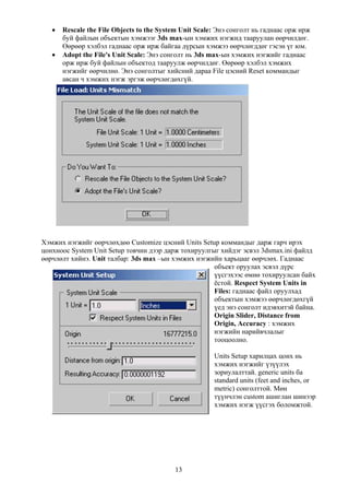 •   Rescale the File Objects to the System Unit Scale: Энэ сонголт нь гаднаас орж ирж
       буй файлын объектын хэмжээг 3ds max-ын хэмжих нэгжид тааруулан өөрчилдөг.
       Өөрөөр хэлбэл гаднаас орж ирж байгаа дүрсын хэмжээ өөрчлөгддөг гэсэн үг юм.
   •   Adopt the File's Unit Scale: Энэ сонголт нь 3ds max-ын хэмжих нэгжийг гаднаас
       орж ирж буй файлын объектод тааруулж өөрчилдөг. Өөрөөр хэлбэл хэмжих
       нэгжийг өөрчилнө. Энэ сонголтыг хийсний дараа File цэсний Reset коммандыг
       авсан ч хэмжих нэгж эргэж өөрчлөгдөхгүй.




Хэмжих нэгжийг өөрчлөхдөө Customize цэсний Units Setup коммандыг дарж гарч ирэх
цонхноос System Unit Setup товчин дээр дарж тохируулгыг хийдэг эсвэл 3dsmax.ini файлд
өөрчлөлт хийнэ. Unit талбар: 3ds max –ын хэмжих нэгжийн харьцааг өөрчлөх. Гаднаас
                                                      объект оруулах эсвэл дүрс
                                                      үүсгэхээс өмнө тохируулсан байх
                                                      ёстой. Respect System Units in
                                                      Files: гаднаас файл оруулхад
                                                      объектын хэмжээ өөрчлөгдөхгүй
                                                      үед энэ сонголт идэвхитэй байна.
                                                      Origin Slider, Distance from
                                                      Origin, Accuracy : хэмжих
                                                      нэгжийн нарийвчлалыг
                                                      тооцоолно.

                                                        Units Setup харилцах цонх нь
                                                        хэмжих нэгжийг үзүүлэх
                                                        зориулалттай. generic units ба
                                                        standard units (feet and inches, or
                                                        metric) сонголттой. Мөн
                                                        түүнчлэн custom ашиглан шинээр
                                                        хэмжих нэгж үүсгэх боломжтой.




                                           13
 