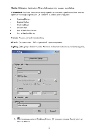 Metric: Millimeters, Centimeters, Meters, Kilometers зэрэг хэмжих нэгж байна.

    US Standard: fractional unit сонголт нь бутархай хэмжээсээр илэрхийлэх,decimal units нь
    аравтын тооллоор илэрхийлдэг. US Standards нь дараах сонголтуудтай:

•           Fractional Inches
•           Decimal Inches
•           Fractional Feet
•           Decimal Feet
•           Feet w/ Fractional Inches
•           Feet w/ Decimal Inches

    Custom: Хэмжих нэгжийг тодорхойлох

    Generic: Энэ сонголт нь 1 inch = system unit харьцаагаар авдаг.

    Lighting Units group : Гэрэлтүүлгийн American ба International хэмжих нэгжийг агуулна .




       3.       хэрэв шаардлагатай бол Zoom Extents All товчин дээр дарж бүх viewport-ыг
            зэгцэлж харуул.


                                                14
 