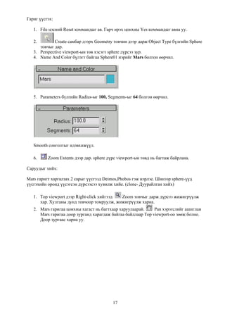 Гариг үүсгэх:

   1. File цэсний Reset коммандыг ав. Гарч ирэх цонхны Yes коммандыг авна уу.

   2.        Create самбар дээрх Geometry товчин дээр дарж Object Type бүлгийн Sphere
      товчыг дар.
   3. Perspective viewport-ын төв хэсэгт sphere дүрсээ зур.
   4. Name And Color бүлэгт байгаа Sphere01 нэрийг Mars болгон өөрчил.




   5. Parameters бүлгийн Radius-ыг 100, Segments-ыг 64 болгон өөрчил.




   Smooth сонголтыг идэвхижүүл.

   6.     Zoom Extents дээр дар. sphere дүрс viewport-ын төвд нь багтаж байрлана.

Саруудыг хийх:

Mars гаригт харгалзах 2 сарыг үүсгээд Deimos,Phobos гэж нэрлэе. Шинээр sphere-үүд
үүсгэхийн оронд үүсэгсэн дүрсээсээ хувилж хийе. (clone- Дуурайлган хийх)

   1. Top viewport дээр Right-click хийгээд Zoom товчыг дарж дүрсээ жижигрүүлж
      хар. Хулганы дунд товчоор томруулж, жижигрүүлж харна.
   2. Mars гаригаа цонхны хагаст нь багтхаар харуулаарай.     Pan хэрэгслийг ашиглан
      Mars гаригаа доор зурганд харагдаж байгаа байдлаар Top viewport-оо зөөж болно.
      Доор зургаас харна уу.




                                          17
 