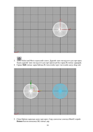 3.       Select and Move хэрэгслийг сонго. Дүрсийг зөөх чиглүүлэгч сум гарч ирнэ.
   Хэрэв дүрсийг зөөх чиглүүлэгч сум гарч ирнэхгүй бол гарын Х товчыг дараарай.
4. Гараас Shift товчыг дарж байгаад Х тэнхлэгийн эсрэг чиглэлийн дагуу drag хий.




5. Clone Options харилцах цонх гарч ирнэ. Copy сонголтыг сонгоод Mars01 нэрийг
   Deimos болгон өөчилөөд OK товчыг дар.

                                       18
 