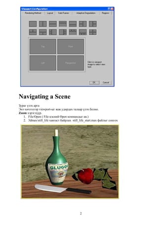 Navigating a Scene
Зураг үзэх арга
Энэ хичээлээр viewport-ыг яаж удирдах талаар үзэх болно.
Zoom хэрэглүүр.
   1. File/Open ( File цэсний Open коммандыг ав.)
   2. 3dmax/still_life хавтаст байрлах still_life_start.max файлыг сонгох




                                             2
 