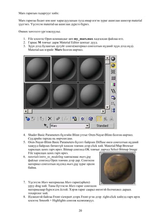 Mars гаригын гадаргууг хийх:

Mars гаригаа бодит юм шиг харагдуулахын тулд ямар нэгэн зураг ашиглан шинээр material
үүсгэнэ. Үүсэгсэн material-аа ашиглан дүрсээ бүрнэ.

Өмнөх хичээлээ үргэлжлүүлье.

   1. File цэснээс Open коммандыг авч my_mars.max хадгалсан файлаа нээ.
   2. Гараас M товчыг дарж Material Editor цонхыг дууд.
   3. Зүүн дээд булангын дугуйг сонго(материал сонголтын нүдний зүүн дээд нүд).
      Material-ын нэрийг Mars болгон өөрчил.




   4. Shader Basic Parameters бүлгийн Blinn утгыг Oren-Nayar-Blinn болгон өөрчил.
      Сүүдрийн тархац нь өөрчлөгднө.
   5. Oren-Nayar-Blinn Basic Parameters бүлэгт байрлах Diffuse өнгө сонголтын нүдний
      хажууд байрлах бичиггүй хоосон товчин дээр click хий. Material/Map Browser
      харилцах цонх гарч ирнэ. Bitmap сонгоод OK товчыг дархад Select Bitmap Image
      File харилцах цонх гарч ирнэ.
   6. tutorialsintro_to_modeling хавтаснаас mars.jpg
      файлыг сонгоод Open товчин дээр дар. Сонгосон
      материал сонголтын нүдэнд mars.jpg зураг орсон
      байна.



   7. Үүсэгсэн Mars материалаа Mars гариг(sphere)
      уруу drag хий. Таны бүтээсэн Mars гариг сонгосон
      материалаар бүрхэгдэх ёстой. Хэрэв гариг саарал өнгөтэй болчихвол дараах
      тохиргоог хий.
   8. Идэвхитэй байгаа Front viewport дээрх Front үгэн дээр right-click хийхэд гарч ирэх
      цэснээс Smooth + Highlights сонгож идэвхижүүл.


                                           20
 