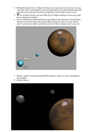 4. Bitmap Parameters бүлэгт байрлах Bitmap үгэнд харгалзах товчин дээрх mars.jpg
   дээр click хийж хуучин файлыг өөр шинэ файлаар сольё. Select Bitmap Image File
   харилцах цонх гарч ирэх ба deimos.jpg файлыг сонгоод Open товчыг сонго.
5.     Go to Parent товчин дээр дар. Maps бүлэгт байрлах Bump нь deimos.jpg зураг
   болон өөрчлөгдсөн байна.
6. Үүсэгсэн Deimos материалаа Deimos гариг(sphere) уруу drag хий. Хэрэв Deimos
   гаригаа олохгүй бол drag хийх явцдаа sphere дүрсүүд дээрээ хулганы заагчыг
   хүргэхэд харгалзах sphere дүрсийн нэр харагдах болно. Доорх зурагт үзүүллээ.




7. Deimos гарагыг хийсний адилаар Phobos гарагыг хийнэ үү. phobos.jpg файлыг
   ашиглаарай.
8. Render хийж үз.




                                       22
 