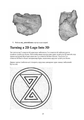 9. Файлаа my_asteroid.max нэрээр хадаглаарай.


Turning a 2D Logo Into 3D
Энэ хичээлээр 2 хэмжээстэй зурагдсан эмбелемээс 3-н хэмжээстэй эмбелем үүсгэх
тухайгох тухай үзэх болно. Хичээлийн явцад шулуун яаж зурах тухай үзэх ба хавтгай дээр
зурсан шулуунаа Bevel арга ашиглан 3-н хэмжээстэй биет болгох. Үүсэгсэн 3-н
хэмжээстэй биетээ бодит материалаар бүрж, хөдөлгөөнд оруулах тухай үзэх болно.

Дараах зургыг (эмбелем-ыг) viewport-д оруулаад давхарлан зурах замаад эмбелемийг
бүтээх юм.




                                          25
 