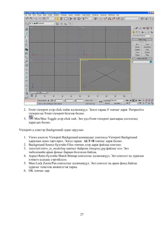 2. Front viewport дээр click хийж идэвхижүүл. Эсвэл гараас F товчыг дарж Perspective
      viewpor-ыг Front viewport болгож болно.
   3.       Min/Max Toggle дээр click хий. Энэ үед Front viewport дангаараа дэлэгцэнд
        харагдах болно.

Viewport-д дэвсгэр (background) зураг оруулах:

   1. Views цэснээс Viewport Background коммандыг сонгоход Viewport Background
      харилцах цонх гарч ирнэ. Эсвэл гараас ALT+B товчыг дарж болно.
   2. Background Source бүлгийн Files товчин дээр дарж файлаа сонгоно.
   3. tutorialsintro_to_modeling хавтаст байрлах timegrey.jpg файлыг нээ. Энэ
      эмбелемийн арын фоныг бараан болгосон байгаа.
   4. Aspect Ratio бүлгийн Match Bitmap сонголтыг идэвхижүүл. Энэ сонголт нь зурагын
      хэмжээ алдхаас сэргийлдэл.
   5. Мөн Lock Zoom/Pan сонголтыг идэвхижүүл. Энэ сонголт нь арын фонд байгаа
      зурагыг томсгож жижигсгэж харна.
   6. OK товчыг дар.




                                            27
 