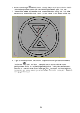 1. Create самбар дээрх    Shapes довчин дээр дар. Object Type бүлгээс Circle товчыг
   дараад курсороо эмбелемийн төв хавьцаа байрлуул. Өмнөх зураг дээрх шиг.
2. Эмбелемийн төвөөс эмбелемийн дотор талын тойрог хүртэл drag хий. Drag хийж
   явсаар дотор талын тойрог дээр хүрээд хулганы товчыг сулал. Доорх зургаас хар.




3. Хэрэв зурсан тойрог чинь эмбелемний тойрогтой давхцахгүй зөрж байвал Main

   Toolbar-аас      Select and Move хэрэгслийг сонгож зурсан тойргоо дурын
   байрлалд зөөж болно. Эсвэл Modify самбарыг сонгож тухайн тойргын Parameters
   бүлгийн утгуудыг өөрчилж болно. Select and Move хэрэгслийг сонгосон үед доорх
   зураг дээрх шиг чиглэл заасан сум гарсан байдаг. Чиглэлийн сумны дагуу drag хийх
   замаар дүрсийг зөөдөг.




                                       29
 