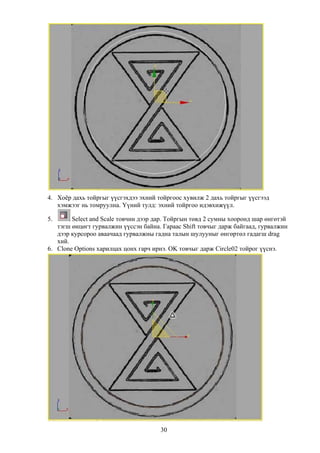 4. Хоёр дахь тойргыг үүсгэхдээ эхний тойргоос хувилж 2 дахь тойргыг үүсгээд
   хэмжээг нь томруулна. Үүний тулд: эхний тойргоо идэвхижүүл.

5.      Select and Scale товчин дээр дар. Тойргын төвд 2 сумны хооронд шар өнгөтэй
   тэгш өнцөгт гурвалжин үүссэн байна. Гараас Shift товчыг дарж байгаад, гурвалжин
   дээр курсороо аваачаад гурвалжны гадна талын шулууныг өнгөртөл гадагш drag
   хий.
6. Clone Options харилцах цонх гарч ирнэ. OK товчыг дарж Circle02 тойрог үүснэ.




                                      30
 