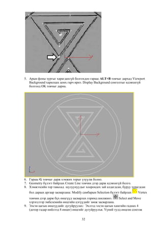 5. Арын фоны зургыг харагдахгүй болгохдоо гараас ALT+B товчыг дархад Viewport
   Background харилцах цонх гарч ирнэ. Display Background сонголтыг идэвхигүй
   болгоод OK товчыг дарна.




6. Гараас G товчыг дарж хэмжих торыг үзүүлж болно.
7. Geometry бүлэгт байрлах Create Line товчин дээр дарж идэвхигүй болго.
8. Хэмжээсийн тор тавьхад шулуунуудыг хоорондох зай алдагдсан, буруу зурагдсан
   бол дараах аргаар засварлана: Modify самбарын Selection бүлэгт байрлах   Vertex
   товчин дээр дарж бүх өнцгүүд засварлах горимд шилжинэ.      Select and Move
   хэрэгслээр эмбелемийн өнцгийн цэгүүдийг зөөж засварлана.
9. Элсэн цагын өнцгүүдийг дугуйруулах: Эхлээд элсэн цагын хамгийн гаднах 4
   (дотор гадар нийлээд 8 өнцөг) өнцгийг дугуйруулъя. Үүний тулд өнцгөө сонгож

                                       32
 