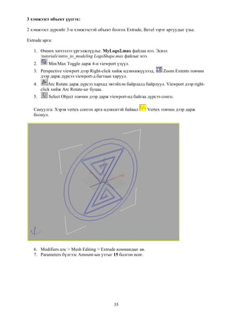 3 хэмжээст объект үүсгэх:

2 хэмжээст дүрсийг 3-н хэмжээстэй объект болгох Extrude, Bevel зэрэг аргуудыг үзье.

Extrude арга:

   1. Өмнөх хичээлээ үргэлжлүүлье. MyLogo2.max файлаа нээ. Эсвэл
      tutorialsintro_to_modeling LogoShape.max файлыг нээ.
   2.       Min/Max Toggle дарж 4-н viewport үзүүл.
   3. Perspective viewport дээр Right-click хийж идэвхижүүлээд,      Zoom Extents товчин
      дээр дарж дүрсээ viewport-д багтаан харуул.
   4.       Arc Rotate дарж дүрсээ хархад эвтэйхэн байрлалд байрлуул. Viewport дээр right-
        click хийж Arc Rotate-ыг буцаа.
   5.       Select Object товчин дээр дарж viewport-нд байгаа дүрсээ сонго.

   Сануулга: Хэрэв vertex сонгох арга идэвхитэй байвал       Vertex товчин дээр дарж
   болиул.




   6. Modifiers цэс > Mesh Editing > Extrude коммандыг ав.
   7. Parameters бүлгээс Amount-ын утгыг 15 болгон өсөг.




                                            35
 