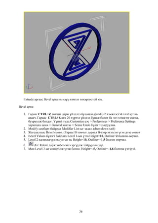 Extrude аргаас Bevel арга нь илүү нэмэлт тохиргоотой юм.

Bevel арга:

   1. Гараас CTRL+Z товчыг дарж үйлдлээ буцаагаад(undo) 2 хэмжээстэй хэлбэрт нь
      аваач. Гараас CTRL+Z авч 20 хүртэл үйлдэл буцаж болох ба энэ хэмжээг өсгөж,
      бууруулж болдог. Үүний тулд Customize цэс > Preferences > Preference Settings
      харилцах цонх > General хавтас > Scene Undo бүлэг тохируулна.
   2. Modify самбарт байрлах Modifier List-ыг задал. (drop-down хий)
   3. Жагсаалтаас Bevel сонго. (Гараас B товчыг дарвал B-гээр эхэлсэн үгэн дээр очно)
   4. Bevel Values бүлэгт байрлах Level 1-ын утга Height=10, Outline=2 болгон өөрчил.
   5. Level 2 идэвхижүүлээд утгыг нь Height=10, Outline=–1.5 болгон өөрчил.
   6.    Arc Rotate дарж эмбелемээ эргүүлж тойруулан хар.
   7. Мөн Level 3-ыг сонирхож үзэж болно. Height=–5, Outline=–1.6 болгож үзээрэй.




                                          36
 