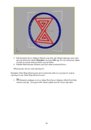 5. Edit Geometry бүлэгт байрлах Detach дээр click хий. Detach харилцах цонх гарч
      ирэх ба объектын нэрийг Hourglass гэж өгөөд OK дар. Нэг цул объектоос зарим
      хэсгийг нь салгаж шинээр объект үүсгэж байна.
   6. Editable Mesh багцаас Element дээр click хийж идэвхигүй болго.

   Объектуудыг төв цэг дээр зэрэгцүүлэх:

Hourglass, Outer Ring объектуудын эргэх хөдөлгөөн хийх гол тулгуур цэг дээр нь
зэрэгцүүлэх юм. Outer Ring объектоо сонго.

   1.       Hierarchy самбарыг нээгээд Adjust Pivot бүлэгт байрлах Affect Pivot Only
        товчин дээр дар. Тулгуур цэгийг заасан гурван хөлтэй тэмдэг гарч ирнэ.




                                            38
 