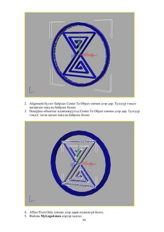 2. Alignment бүлэгт байрлах Center To Object товчин дээр дар. Тулгуур тэмдэг
   цагиргын төвд нь байрлах болно.
3. Hourglass объектыг идэвхижүүлээд Center To Object товчин дээр дар. Тулгуур
   тэмдэг элсэн цагын төвд нь байрлах болно.




4. Affect Pivot Only товчин дээр дарж идэвхигүй болго.
5. Файлаа MyLogo4.max нэрээр хадгал.
                                        39
 