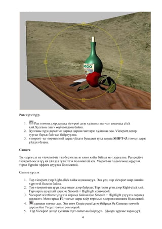 Pan хэрэглүүр.

   1.     Pan товчин дээр дараад viewport дээр хулганы заагчыг аваачаад click
      хий.Хулганы заагч өөрчлөгдсөн байна.
   2. Хулганы зүүн даралтыг дараад дарсан чигээрээ хулганаа зөө. Viewport дотор
      зургыг барьж байгаад байрлуулна.
   3. viewport –ыг өөрчилсний дараа үйлдэл буцахын тулд гараас SHIFT+Z товчыг дарж
      үйлдэл буцна.

Camera

Энэ хэрэгсэл нь viewport-ыг тал бүрээс нь яг кино хийж байгаа мэт харуулна. Perspective
viewport-оос илүү их үйлдэл гүйцэтгэх боломжтой юм. Vieport-ыг хөдөлгөөнд оруулах,
төрөл бүрийн эффект оруулах боломжтой.

Camera үүсгэх

   1. Top viewport дээр Right-click хийж идэвхижүүл. Энэ үед тор viewport шар өнгийн
      хүрээтэй болсон байна.
   2. Top viewport-ын зүүн дээд өнцөг дээр байрлах Тор гэсэн үгэн дээр Right-click хий.
      Гарч ирэх шуурхай цэснээс Smooth + Highlight сонгоорой.
   3. Viewport wireframe үзүүлэх горимд байсан бол Smooth + Highlight үзүүлэх горимд
      шилжлээ. Мөн гараас F3 товчыг дарж хоёр горимын хооронд шилжих боломжтой.
   4.    cameras товчыг дар. Энэ товч Create panel дээр байрлах ба Cameras товчийг
      дарсан бол Target товчыг сонгоорой.
   5. Top Viewport дотор хутагны зүгт camer-аа байрлуул. (Доорх зургаас харна уу).
                                            4
 