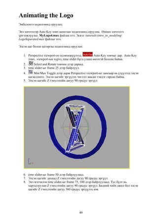Animating the Logo
Эмбелемээ хөдөлгөөнд оруулах:

Энэ хичээлээр Auto Key товч ашиглан хөдөлгөөнд оруулна. Өмнөх хичээлээ
үргэлжлүүлье. MyLogo4.max файлаа нээ. Эсвэл tutorialsintro_to_modeling
LogoSeparated.max файлыг нээ.

Элсэн цаг болон цагиргаа хөдөлгөөнд оруулах:

   1. Perspective viewport-оо идэвхижүүлээд,           Auto Key товчыг дар. Auto Key
      товч, viewport-ын хүрээ, time slider бүгд улаан өнгөтэй болсөн байна.
   2.     Select and Rotate товчин дээр дараад.
   3. time slider-ыг frame 25 дээр байрлуул.
   4.     Min/Max Toggle дээр дарж Perspective viewport-ыг дангаар нь үзүүлээд элсэн
      цагаа сонго. Элсэн цагийг эргүүлэх чиглэл заасан тэмдэг гарсан байна.
   5. Элсэн цагийг Z тэнхлэгийн дагуу 90 градус эргүүл




   6. time slider-ыг frame 50 дээр байрлуулаад.
   7. Элсэн цагийг дахиад Z тэнхлэгийн дагуу 90 градус эргүүл.
   8. Энэ мэтчилэн time slider-ыг frame 75, 100 дээр байрлуулаад. Тус бүлт нь
      харгалзуулан Z тэнхлэгийн дагуу 90 градус эргүүл. Бидний хийх ажил бол элсэн
      цагийг Z тэнхлэгийн дагуу 360 градус эргүүлэх юм.




                                           40
 