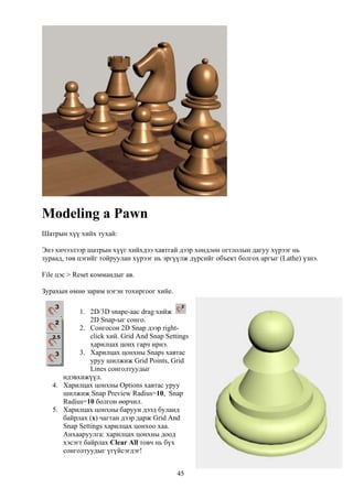 Modeling a Pawn
Шатрын хүү хийх тухай:

Энэ хичээлээр шатрын хүүг хийхдээ хавтгай дээр хөндлөн огтлолын дагуу хүрээг нь
зураад, төв цэгийг тойруулан хүрээг нь эргүүлж дүрсийг объект болгох аргыг (Lathe) үзнэ.

File цэс > Reset коммандыг ав.

Зурахын өмнө зарим нэгэн тохиргоог хийе.

           1. 2D/3D snapе-аас drag хийж
               2D Snap-ыг сонго.
           2. Сонгосон 2D Snap дээр right-
               click хий. Grid And Snap Settings
               харилцах цонх гарч ирнэ.
           3. Харилцах цонхны Snaps хавтас
               уруу шилжиж Grid Points, Grid
               Lines сонголтуудыг
      идэвхижүүл.
   4. Харилцах цонхны Options хавтас уруу
      шилжиж Snap Preview Radius=10, Snap
      Radius=10 болгон өөрчил.
   5. Харилцах цонхны баруун дээд буланд
      байрлах (x) чагтан дээр дарж Grid And
      Snap Settings харилцах цонхоо хаа.
      Анхааруулга: харилцах цонхны доод
      хэсэгт байрлах Clear All товч нь бүх
      сонголтуудыг үгүйсэгдэг!


                                            45
 