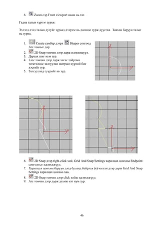 6.      Zoom-ээр Front viewport нааш нь тат.

Гадна талын хүрээг зуръя:

Эхлээд дээд талын дугуйг зураад дээрээс нь доошоо зурж дуусгая. Зөвхөн баруун талыг
нь зурна.


   1.        Create самбар дээрх    Shapes сонгоод
        Arc товчыг дар.
   2.     2D Snap товчин дээр дарж идэвхижүүл.
   3. Дараах шиг нум зур.
   4. Line товчин дээр дарж хагас тойргын
      төгсгөлөөс залгуулан шатрын хүүний бие
      хэсгийг зур.
   5. Залгуулаад суурийг нь зур.




   6.      2D Snap дээр right-click хий. Grid And Snap Settings харилцах цонхны Endpoint
      сонголтыг идэвхижүүл.
   7. Харилцах цонхны баруун дээд буланд байрлах (x) чагтан дээр дарж Grid And Snap
      Settings харилцах цонхоо хаа.
   8.     2D Snap товчин дээр click хийж идэвхижүүл.
   9. Arc товчин дээр дарж дахиж нэг нум зур.




                                           46
 