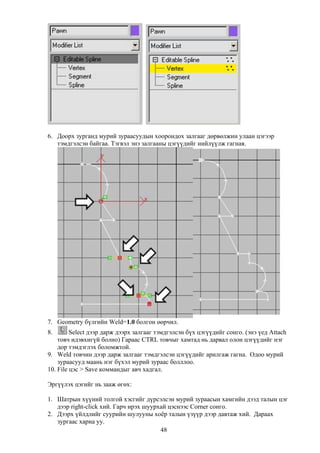 6. Доорх зурганд мурий зураасуудын хоорондох залгааг дөрвөлжин улаан цэгээр
   тэмдгэлсэн байгаа. Тэгвэл энэ залгааны цэгүүдийг нийлүүлж гагная.




7. Geometry бүлгийн Weld=1.0 болгон өөрчил.
8.       Select дээр дарж дээрх залгааг тэмдгэлсэн бүх цэгүүдийг сонго. (энэ үед Attach
    товч идэвхигүй болно) Гараас CTRL товчыг хамтад нь дарвал олон цэгүүдийг нэг
    дор тэмдэглэх боломжтой.
9. Weld товчин дээр дарж залгааг тэмдгэлсэн цэгүүдийг арилгаж гагна. Одоо мурий
    зураасууд маань нэг бүхэл мурий зураас болллоо.
10. File цэс > Save коммандыг авч хадгал.

Эргүүлэх цэгийг нь зааж өгөх:

1. Шатрын хүүний толгой хэсгийг дүрсэлсэн мурий зураасын хамгийн дээд талын цэг
   дээр right-click хий. Гарч ирэх шуурхай цэснээс Corner сонго.
2. Дээрх үйлдлийг суурийн шулууны хоёр талын үзүүр дээр давтаж хий. Дараах
   зургаас харна уу.
                                        48
 