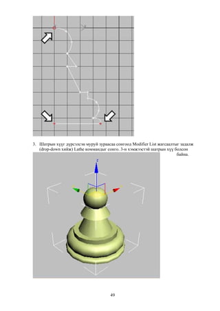 3. Шатрын хүүг дүрсэлсэн муруй зураасаа сонгоод Modifier List жагсаалтыг задалж
   (drop-down хийж) Lathe коммандыг сонго. 3-н хэмжээстэй шатрын хүү болсон
                                                                       байна.




                                      49
 