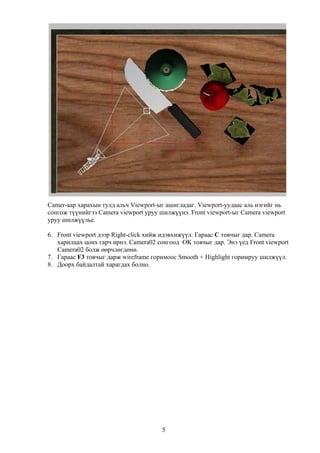 Camer-аар харахын тулд альч Viewport-ыг ашигладаг. Viewport-уудаас аль нэгийг нь
сонгож түүнийгээ Camera viewport уруу шилжүүнэ. Front viewport-ыг Camera viewport
уруу шилжүүлье.

6. Front viewport дээр Right-click хийж идэвхижүүл. Гараас C товчыг дар. Camera
   харилцах цонх гарч ирнэ. Camera02 сонгоод OK товчыг дар. Энэ үед Front viewport
   Camera02 болж өөрчлөгдөнө.
7. Гараас F3 товчыг дарж wireframe горимоос Smooth + Highlight горимруу шилжүүл.
8. Доорх байдалтай харагдах болно.




                                       5
 