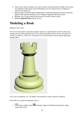 4. Хэрэв таны хийсэн шатрын хүү дээрх зургаас ондоо болчихвол modify list-ын доод
      талд байрлах Lathe аргаа сонгож Parameters хэсгээс Direction бүлэгт байрлах Y
      товчин дээр дараад үз.
   5. Мөн шатрын хүүний гадаргуу бөөрөнхий гөлгөр биш шаталсан өнцгүүд харагдаж
      байвал Lathe аргын Parameters хэсэгт байрлах Segments=32 болгон өсөг.
   6. Шатрын хүү гөлгөр гадаргуутай болсон бол render хийж үзээрэй.
   7. Файлаа mypawn01.max нэрээр хадгал.


Modeling a Rook
Шатрын тэрэг хийх:

Энэ хичээлээр шатрын тэрэгний загварыг хийх юм. Тэрэгний бие хэсгийг хийж чадах
учраас шинээр хийх шаардлаггүй. Бэлэн хийчихсэн байгаа. Одоо зөвхөн тэрэгний дээд
хэсгийг нь хийхэд л болох юм. Тэрэгний дээд хэсгийг хийхдээ өмнөх аргаас арай өөр
аргаар хийнэ.




rook_base.max файлыг нээ. Энэ файлд тэрэгний бие хэсгийг хийчихсэн байгаа.

Тэрэгний дээд талын цилиндрийг үүсгэх:

   1.        Create самбар дээрх   Geometry дараад Cylinder(цилиндр) биет зурах
        хэрэгслийг сонго.
                                          50
 