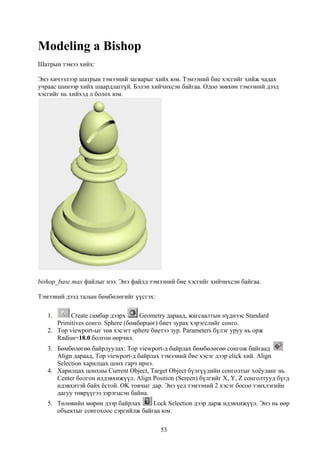 Modeling a Bishop
Шатрын тэмээ хийх:

Энэ хичээлээр шатрын тэмээний загварыг хийх юм. Тэмээний бие хэсгийг хийж чадах
учраас шинээр хийх шаардлаггүй. Бэлэн хийчихсэн байгаа. Одоо зөвхөн тэмээний дээд
хэсгийг нь хийхэд л болох юм.




bishop_base.max файлыг нээ. Энэ файлд тэмээний бие хэсгийг хийчихсэн байгаа.

Тэмээний дээд талын бөмбөлөгийг үүсгэх:

   1.      Create самбар дээрх      Geometry дараад, жагсаалтын нүднээс Standard
      Primitives сонго. Sphere (бөмбөрцөг) биет зурах хэрэгслийг сонго.
   2. Top viewport-ыг төв хэсэгт sphere биетээ зур. Parameters бүлэг уруу нь орж
      Radius=18.0 болгон өөрчил.
   3. Бөмбөлөгөө байрлуулах: Top viewport-д байрлах бөмбөлөгөө сонгож байгаад
      Align дараад, Top viewport-д байрлах тэмээний бие хэсэг дээр click хий. Align
      Selection харилцах цонх гарч ирнэ.
   4. Харилцах цонхны Current Object, Target Object бүлгүүдийн сонголтыг хоёуланг нь
      Center болгон илдэвхижүүл. Align Position (Screen) бүлгийг X, Y, Z сонголтууд бүгд
      идэвхитэй байх ёстой. OK товчыг дар. Энэ үед тэмээний 2 хэсэг босоо тэнхлэгийн
      дагуу төврүүгээ зэрэгцсэн байна.
   5. Төлөвийн мөрөн дээр байрлах     Lock Selection дээр дарж идэвхижүүл. Энэ нь өөр
      объектыг сонгохоос сэргийлж байгаа юм.

                                          53
 