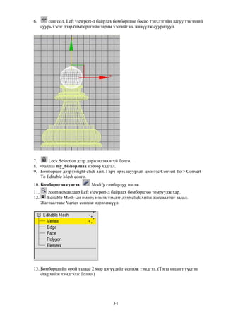 6.        сонгоод, Left viewport-д байрлах бөмбөрцгөө босоо тэнхлэгийн дагуу тэмээний
      суурь хэсэг дээр бөмбөрцгийн зарим хэсгийг нь живүүлж суурилуул.




7.     Lock Selection дээр дарж идэвхигүй болго.
8. Файлаа my_bishop.max нэрээр хадгал.
9. Бөмбөрцөг дээрээ right-click хий. Гарч ирэх шуурхай цэснээс Convert To > Convert
   To Editable Mesh сонго.
10. Бөмбөрцгөө сунгах:        Modify самбарлуу шилж.
11.      zoom командаар Left viewport-д байрлах бөмбөрцгөө томруулж хар.
12.     Editable Mesh-ын өмнөх нэмэх тэмдэг дээр click хийж жагсаалтыг задал.
      Жагсаалтаас Vertex сонгож идэвхижүүл.




13. Бөмбөрцгийн орой талаас 2 мөр цэгүүдийг сонгож тэмдгэл. (Тэгш өнцөгт үүсгэн
    drag хийж тэмдгэлж болно.)




                                         54
 